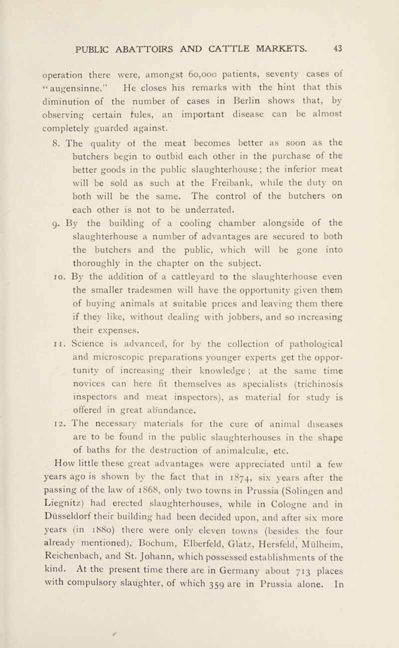 operation there were, amongst 60,000 patients, seventy cases oi “ augensinne.” He closes his remarks with the hint that this diminution of the number of cases in Berlin shows that, by observing certain fules, an important disease can be almost completely guarded against. 8. The quality oi the meat becomes better as soon as the butchers begin to outbid each other in the purchase of the better goods in the public slaughterhouse; the inferior meat will be sold as such at the Freibank, while the duty on both will be the same. The control of the butchers on each other is not to be underrated. 9. By the building of a cooling chamber alongside of the slaughterhouse a number of advantages are secured to both the butchers and the public, which will be gone into thoroughly in the chapter on the subject. 10. By the addition of a cattleyard to the slaughterhouse even the smaller tradesmen will have the opportunity given them of buying animals at suitable prices and leaving them there if they like, without dealing with jobbers, and so increasing their expenses. 11. Science is advanced, for by the collection of pathological and microscopic preparations younger experts get the oppor- tunity of increasing their knowledge ; at the same time novices can here fit themselves as specialists (trichinosis inspectors and meat inspectors), as material for study is offered in great abundance. 12. The necessary materials for the cure of animal diseases are to be found in the public slaughterhouses in the shape of baths for the destruction of animalculae, etc. How little these great advantages were appreciated until a few years ago is shown by the fact that in 1874, six years after the passing of the law of 1868, only two towns in Prussia (Solingen and Liegnitz) had erected slaughterhouses, while in Cologne and in Düsseldorf their building had been decided upon, and after six more years (in 1880) there were only eleven towns (besides the four already mentioned), Bochum, Elberfeld, Glatz, Hersfeld, Mülheim, Reichenbach, and St. Johann, which possessed establishments of the kind. At the present time there are in Germany about 713 places with compulsory slaughter, of which 359 are in Prussia alone. In