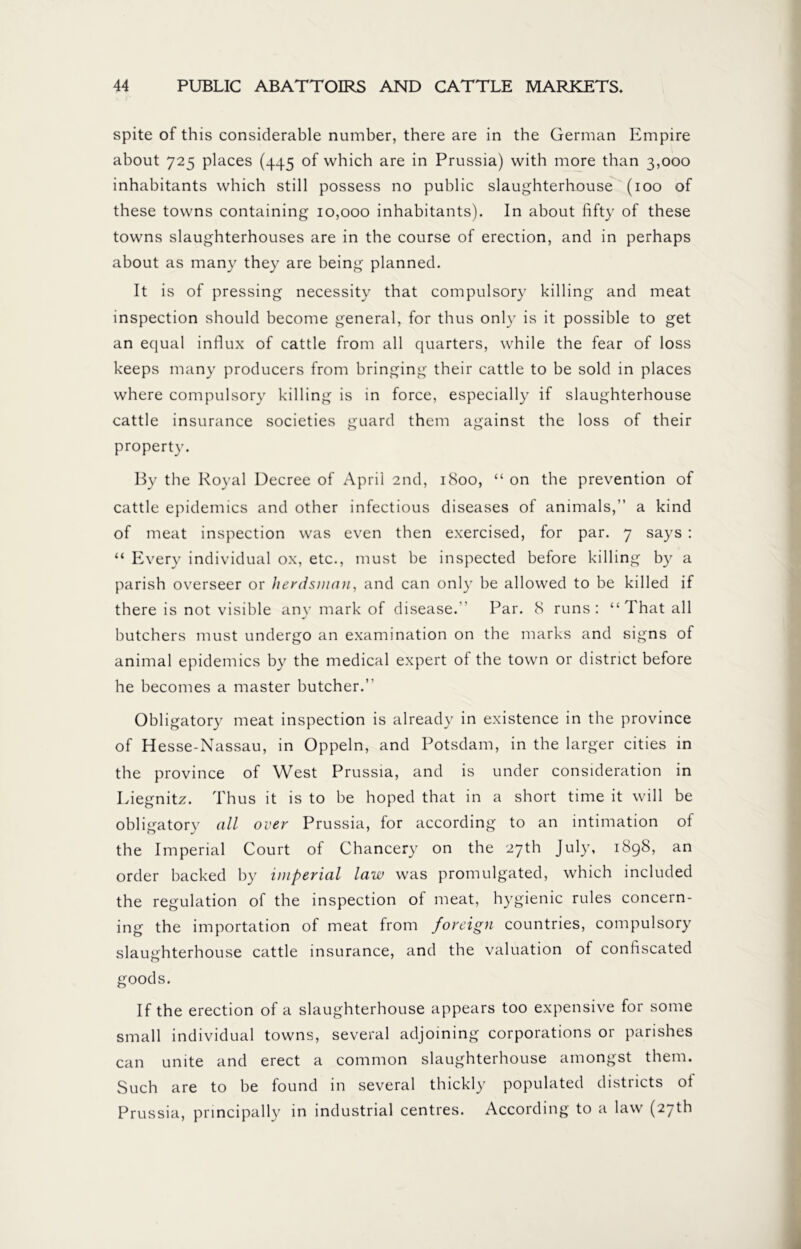 spite of this considerable number, there are in the German Empire about 725 places (445 of which are in Prussia) with more than 3,000 inhabitants which still possess no public slaughterhouse (100 of these towns containing 10,000 inhabitants). In about fifty of these towns slaughterhouses are in the course of erection, and in perhaps about as many they are being planned. It is of pressing necessity that compulsory killing and meat inspection should become general, for thus only is it possible to get an equal influx of cattle from all quarters, while the fear of loss keeps many producers from bringing their cattle to be sold in places where compulsory killing is in force, especially if slaughterhouse cattle insurance societies guard them against the loss of their property. By the Royal Decree of April 2nd, 1800, “ on the prevention of cattle epidemics and other infectious diseases of animals,” a kind of meat inspection was even then exercised, for par. 7 says : “ Every individual ox, etc., must be inspected before killing by a parish overseer or herdsman, and can only be allowed to be killed if there is not visible any mark of disease.'' Par. 8 runs: “That all butchers must undergo an examination on the marks and signs of animal epidemics by the medical expert of the town or district before he becomes a master butcher.” Obligatory meat inspection is already in existence in the province of Hesse-Nassau, in Oppeln, and Potsdam, in the larger cities in the province of West Prussia, and is under consideration in Liegnitz. Thus it is to be hoped that in a short time it will be obligatory all over Prussia, for according to an intimation of the Imperial Court of Chancery on the 27th July, 1898, an order backed by imperial law was promulgated, which included the regulation of the inspection of meat, hygienic rules concern- ing the importation of meat from foreign countries, compulsory slaughterhouse cattle insurance, and the valuation of confiscated goods. If the erection of a slaughterhouse appears too expensive for some small individual towns, several adjoining corporations or parishes can unite and erect a common slaughterhouse amongst them. Such are to be found in several thickly populated districts ol Prussia, principally in industrial centres. According to a law (27th