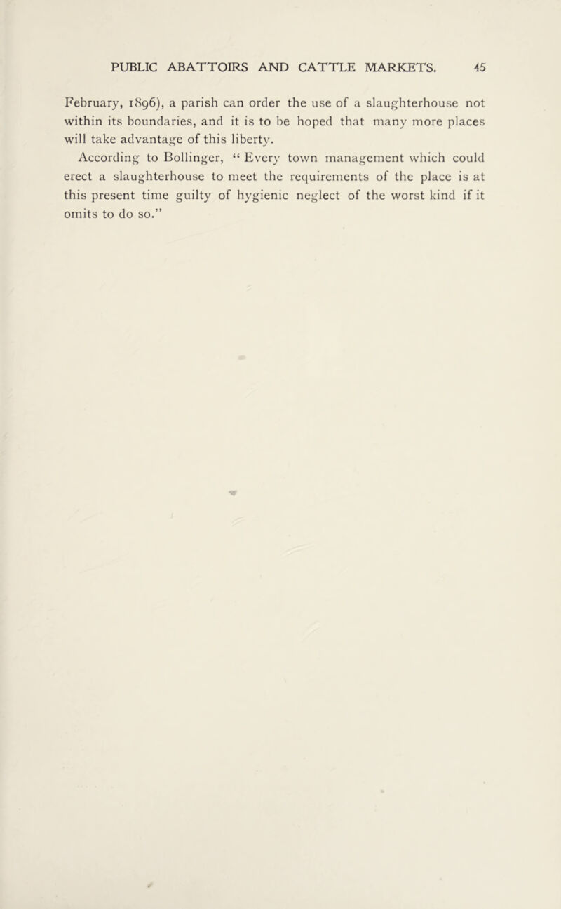 February, 1896), a parish can order the use of a slaughterhouse not within its boundaries, and it is to be hoped that many more places will take advantage of this liberty. According to Bollinger, “ Every town management which could erect a slaughterhouse to meet the requirements of the place is at this present time guilty of hygienic neglect of the worst kind if it omits to do so.”