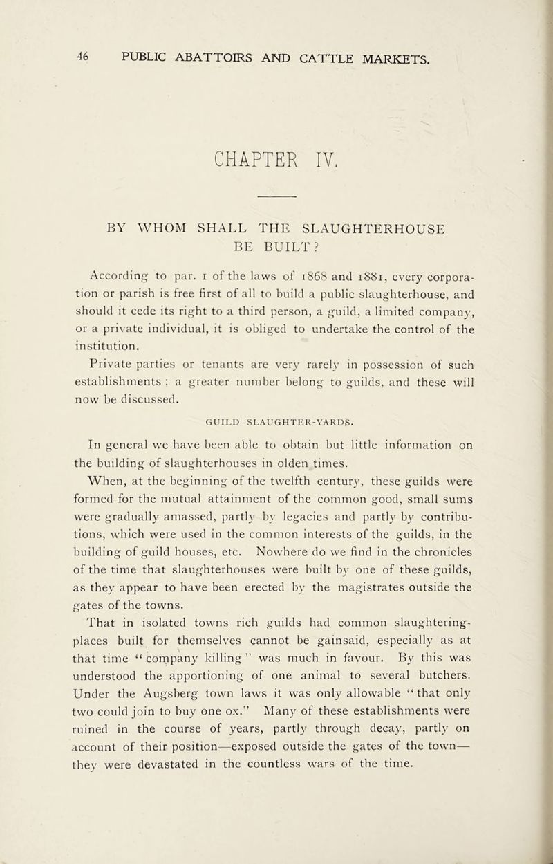 CHAPTER IV, BY WHOM SHALL THE SLAUGHTERHOUSE BE BUILT? According to par. i of the laws of 1868 and 1881, every corpora- tion or parish is free first of all to build a public slaughterhouse, and should it cede its right to a third person, a guild, a limited company, or a private individual, it is obliged to undertake the control of the institution. Private parties or tenants are very rarely in possession of such establishments ; a greater number belong to guilds, and these will now be discussed. GUILD SLAUGHTER-YARDS. In general we have been able to obtain but little information on the building of slaughterhouses in olden times. When, at the beginning of the twelfth century, these guilds were formed for the mutual attainment of the common good, small sums were gradually amassed, partly by legacies and partly by contribu- tions, which were used in the common interests of the guilds, in the building of guild houses, etc. Nowhere do we find in the chronicles of the time that slaughterhouses were built by one of these guilds, as they appear to have been erected by the magistrates outside the gates of the towns. That in isolated towns rich guilds had common slaughtering- places built for themselves cannot be gainsaid, especially as at \ that time “ company killing ” was much in favour. By this was understood the apportioning of one animal to several butchers. Under the Augsberg town laws it was only allowable “that only two could join to buy one ox.’’ Mam' of these establishments were ruined in the course of years, partly through decay, partly on account of their position—exposed outside the gates of the town— they were devastated in the countless wars of the time.