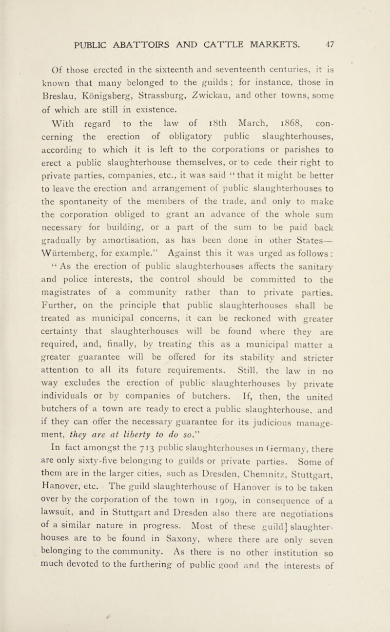 Of those erected in the sixteenth and seventeenth centuries, it is known that many belonged to the guilds ; for instance, those in Breslau, Königsberg, Strassburg, Zwickau, and other towns, some of which are still in existence. With regard to the law of 18th March, 1868, con- cerning the erection of obligatory public slaughterhouses, according to which it is left to the corporations or parishes to erect a public slaughterhouse themselves, or to cede their right to private parties, companies, etc., it was said “that it might be better to leave the erection and arrangement of public slaughterhouses to the spontaneity of the members of the trade, and only to make the corporation obliged to grant an advance of the whole sum necessary for building, or a part of the sum to be paid back gradually by amortisation, as has been done in other States— Wurtemberg, for example.’’ Against this it was urged as follows : “ As the erection of public slaughterhouses affects the sanitary and police interests, the control should be committed to the magistrates of a community rather than to private parties. Further, on the principle that public slaughterhouses shall be treated as municipal concerns, it can be reckoned with greater certainty that slaughterhouses will be found where they are required, and, finally, by treating this as a municipal matter a greater guarantee will be offered for its stability and stricter attention to all its future requirements. Still, the law in no way excludes the erection of public slaughterhouses by private individuals or by companies of butchers. If, then, the united butchers of a town are ready to erect a public slaughterhouse, and if they can offer the necessary guarantee for its judicious manage- ment, they are at liberty to do so. In fact amongst the 713 public slaughterhouses in Germany, there are only sixty-five belonging to guilds or private parties. Some of them are in the larger cities, such as Dresden, Chemnitz, Stuttgart, Hanover, etc. The guild slaughterhouse of Hanover is to he taken over by the corporation of the town in 1909, in consequence of a lawsuit, and in Stuttgart and Dresden also there are negotiations of a similar nature in progress. Most of these guild] slaughter- houses are to be found in Saxony, where there are only seven belonging to the community. As there is no other institution so much devoted to the furthering of public good and the interests of