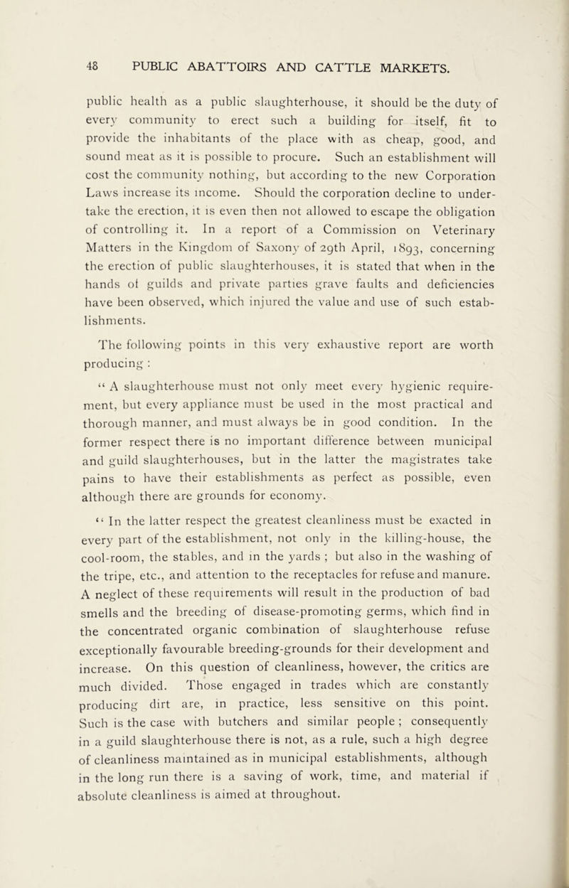 public health as a public slaughterhouse, it should be the duty of every community to erect such a building for itself, fit to provide the inhabitants of the place with as cheap, good, and sound meat as it is possible to procure. Such an establishment will cost the community nothing, but according to the new Corporation Laws increase its income. Should the corporation decline to under- take the erection, it is even then not allowed to escape the obligation of controlling it. In a report of a Commission on Veterinary Matters in the Kingdom of Saxony of 29th April, 1893, concerning the erection of public slaughterhouses, it is stated that when in the hands ot guilds and private parties grave faults and deficiencies have been observed, which injured the value and use of such estab- lishments. The following points in this very exhaustive report are worth producing : “ A slaughterhouse must not only meet every hygienic require- ment, but every appliance must be used in the most practical and thorough manner, and must always be in good condition. In the former respect there is no important difference between municipal and guild slaughterhouses, but in the latter the magistrates take pains to have their establishments as perfect as possible, even although there are grounds for economy. “ In the latter respect the greatest cleanliness must be exacted in every part of the establishment, not only in the killing-house, the cool-room, the stables, and in the yards ; but also in the washing of the tripe, etc., and attention to the receptacles for refuse and manure. A neglect of these requirements will result in the production of bad smells and the breeding of disease-promoting germs, which find in the concentrated organic combination of slaughterhouse refuse exceptionally favourable breeding-grounds for their development and increase. On this question of cleanliness, however, the critics are much divided. Those engaged in trades which are constantly producing dirt are, in practice, less sensitive on this point. Such is the case with butchers and similar people ; consequently in a guild slaughterhouse there is not, as a rule, such a high degree of cleanliness maintained as in municipal establishments, although in the long run there is a saving of work, time, and material if absolute cleanliness is aimed at throughout.