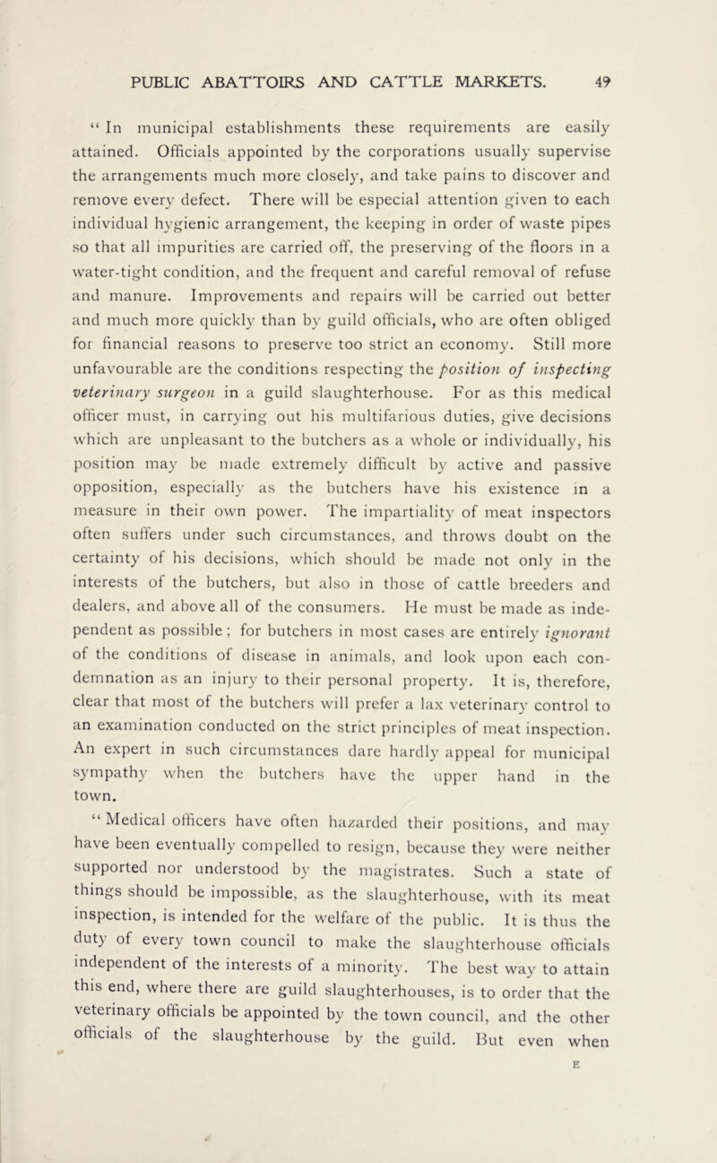 “ In municipal establishments these requirements are easily attained. Officials appointed by the corporations usually supervise the arrangements much more closely, and take pains to discover and remove every defect. There will be especial attention given to each individual hygienic arrangement, the keeping in order of waste pipes so that all impurities are carried off, the preserving of the floors in a water-tight condition, and the frequent and careful removal of refuse and manure. Improvements and repairs will be carried out better and much more quickly than by guild officials, who are often obliged for financial reasons to preserve too strict an economy. Still more unfavourable are the conditions respecting the position of inspecting veterinary surgeon in a guild slaughterhouse. For as this medical officer must, in carrying out his multifarious duties, give decisions which are unpleasant to the butchers as a whole or individually, his position may be made extremely difficult by active and passive opposition, especially as the butchers have his existence in a measure in their own power. The impartiality of meat inspectors often suffers under such circumstances, and throws doubt on the certainty of his decisions, which should be made not only in the interests of the butchers, but also in those of cattle breeders and dealers, and above all of the consumers. He must be made as inde- pendent as possible; for butchers in most cases are entirely ignorant of the conditions of disease in animals, and look upon each con- demnation as an injury to their personal property. It is, therefore, clear that most of the butchers will prefer a lax veterinary control to an examination conducted on the strict principles of meat inspection. An expert in such circumstances dare hardly appeal for municipal sympathy when the butchers have the upper hand in the town. “ Medical officers have often hazarded their positions, and may have been eventually compelled to resign, because they were neither supported nor understood by the magistrates. Such a state of things should be impossible, as the slaughterhouse, with its meat inspection, is intended for the welfare of the public. It is thus the duty of every town council to make the slaughterhouse officials independent of the interests of a minority. The best way to attain this end, where there are guild slaughterhouses, is to order that the veterinary officials be appointed by the town council, and the other officials of the slaughterhouse by the guild. But even when