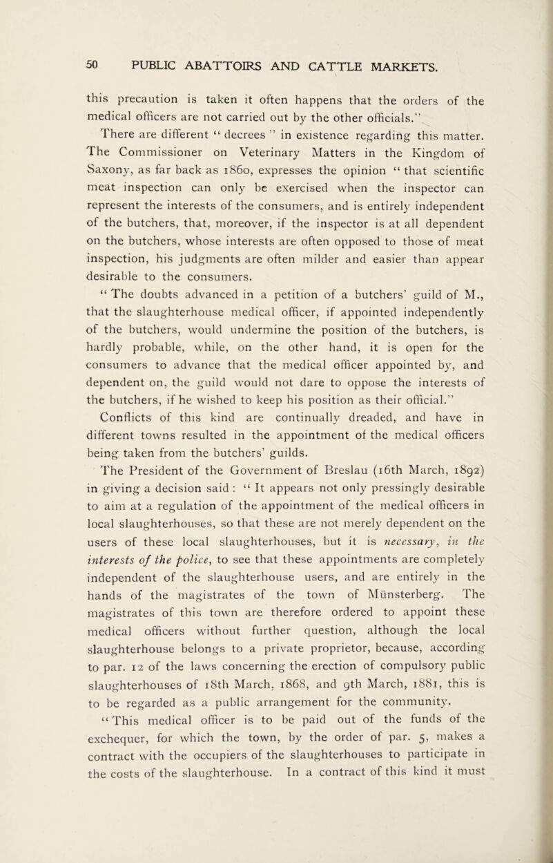 this precaution is taken it often happens that the orders of the medical officers are not carried out by the other officials.” There are different “ decrees ” in existence regarding this matter. The Commissioner on Veterinary Matters in the Kingdom of Saxony, as far back as i860, expresses the opinion “ that scientific meat inspection can only be exercised when the inspector can represent the interests of the consumers, and is entirely independent of the butchers, that, moreover, if the inspector is at all dependent on the butchers, whose interests are often opposed to those of meat inspection, his judgments are often milder and easier than appear desirable to the consumers. “ The doubts advanced in a petition of a butchers’ guild of M., that the slaughterhouse medical officer, if appointed independently of the butchers, would undermine the position of the butchers, is hardly probable, while, on the other hand, it is open for the consumers to advance that the medical officer appointed by, and dependent on, the guild would not dare to oppose the interests of the butchers, if he wished to keep his position as their official.” Conflicts of this kind are continually dreaded, and have in different towns resulted in the appointment of the medical officers being taken from the butchers’ guilds. The President of the Government of Breslau (16th March, 1892) in giving a decision said : “ It appears not only pressingly desirable to aim at a regulation of the appointment of the medical officers in local slaughterhouses, so that these are not merely dependent on the users of these local slaughterhouses, but it is necessary, in the interests of the police, to see that these appointments are completely independent of the slaughterhouse users, and are entirely in the hands of the magistrates of the town of Münsterberg. The magistrates of this town are therefore ordered to appoint these medical officers without further question, although the local slaughterhouse belongs to a private proprietor, because, according to par. 12 of the laws concerning the erection of compulsory public slaughterhouses of 18th March, 1868, and 9th March, 1881, this is to be regarded as a public arrangement for the community. “ This medical officer is to be paid out of the funds of the exchequer, for which the town, by the order of par. 5, makes a contract with the occupiers of the slaughterhouses to participate in the costs of the slaughterhouse. In a contract of this kind it must