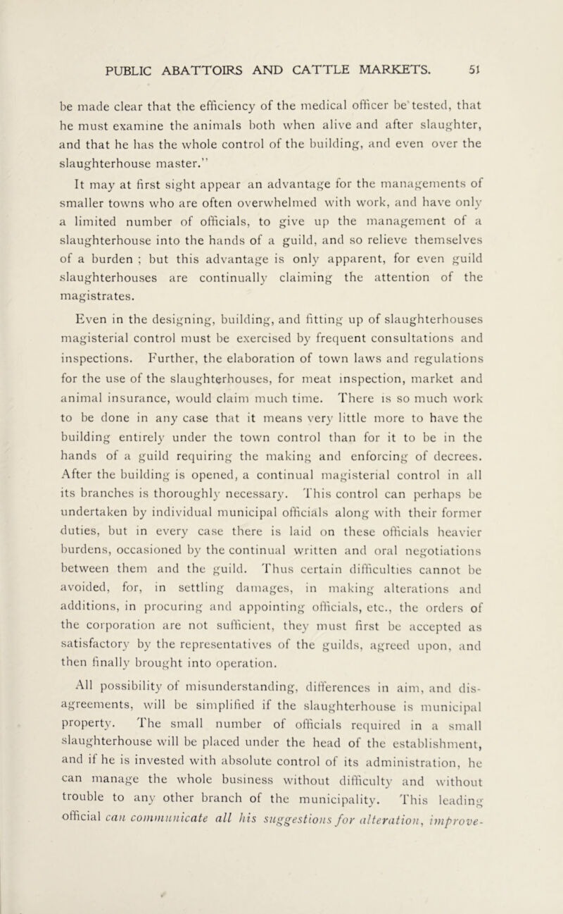 be made clear that the efficiency of the medical officer be tested, that he must examine the animals both when alive and after slaughter, and that he has the whole control of the building, and even over the slaughterhouse master.” It may at first sight appear an advantage for the managements of smaller towns who are often overwhelmed with work, and have only a limited number of officials, to give up the management of a slaughterhouse into the hands of a guild, and so relieve themselves of a burden ; but this advantage is only apparent, for even guild slaughterhouses are continually claiming the attention of the magistrates. Even in the designing, building, and fitting up of slaughterhouses magisterial control must be exercised by frequent consultations and inspections. Further, the elaboration of town laws and regulations for the use of the slaughterhouses, for meat inspection, market and animal insurance, would claim much time. There is so much work to be done in any case that it means very little more to have the building entirely under the town control than for it to be in the hands of a guild requiring the making and enforcing of decrees. After the building is opened, a continual magisterial control in all its branches is thoroughly necessary. This control can perhaps be undertaken by individual municipal officials along with their former duties, but in every case there is laid on these officials heavier burdens, occasioned by the continual written and oral negotiations between them and the guild. Thus certain difficulties cannot be avoided, for, in settling damages, in making alterations and additions, in procuring and appointing officials, etc., the orders of the corporation are not sufficient, they must first be accepted as satisfactory by the representatives of the guilds, agreed upon, and then finally brought into operation. All possibility of misunderstanding, differences in aim, and dis- agreements, will be simplified if the slaughterhouse is municipal property. The small number of officials required in a small slaughterhouse will be placed under the head of the establishment, and if he is invested with absolute control of its administration, he can manage the whole business without difficulty and without trouble to any other branch of the municipality. This leading- official can communicate all his suggestions fov altevation, improve-