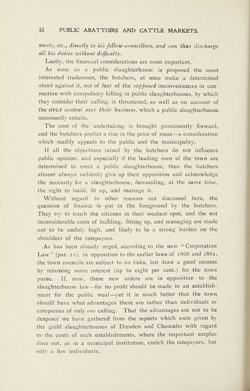 meats, etc., directly to his fellow-councillors, and can thus discharge all his duties without difficulty. Lastly, the financial considerations are most important. As soon as a public slaughterhouse is proposed the most interested tradesmen, the butchers, at once make a determined stand against it, out of tear of the supposed inconveniences in con- nection with compulsory killing in public slaughterhouses, by which they consider their calling is threatened, as well as on account of the strict control over their business, which a public slaughterhouse necessarily entails. The cost of the undertaking is brought prominently forward, and the butchers predict a rise in the price of meat—a consideration which readily appeals to the public and the municipality. If all the objections raised by the butchers do not influence public opinion, and especially if the leading men of the town are determined to erect a public slaughterhouse, then the butchers almost always suddenly give up their opposition and acknowledge the necessity for a slaughterhouse, demanding, at the same time, the right to build, fit up, and manage it. Without regard to other reasons not discussed here, the question of finance is put in the foreground by the butchers. They try to touch the citizens in their weakest spot, and the not inconsiderable costs of building, fitting up, and managing are made out to be unduly high, and likely to be a strong burden on the shoulders of the ratepayers. As has been already urged, according to the new “ Corporation Law” (par. 11), in opposition to the earlier laws of 1868 and 1881, the town councils are subject to no risks, but draw a good income by retaining some interest (up to eight per cent.) for the town purse. If, now, these new orders are in opposition to the slaughterhouse law—for no profit should be made in an establish- ment for the public weal—yet it is much better that the town should have what advantages there are rather than individuals or companies of only one calling. That the advantages are not to be despised we have gathered from the reports which were given by the guild slaughterhouses of Dresden and Chemnitz with regard to the costs of such establishments, where the important surplus does not, as in a municipal institution, enrich the ratepayers, but only a few individuals.