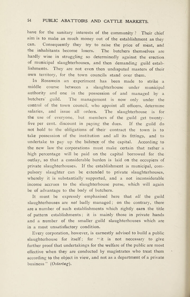 have for the sanitary interests of the community ? Their chief aim is to make as much money out of the establishment as they can. Consequently they try to raise the price of meat, and the inhabitants become losers. The butchers themselves are hardly wise in struggling so determinedly against the erection of municipal slaughterhouses, and then demanding guild estab- lishments. They are not even then undisputed masters of their own territory, for the town councils stand over them. In Rosswein an experiment has been made to strike a middle course between a slaughterhouse under municipal authority and one in the possession of and managed by a butchers' guild. The management is now only under the control of the town council, who appoint all officers, determine salaries, and issue all orders. The slaughterhouse is for the use of everyone, but members of the guild get twenty- five per cent, discount in paying the dues. If the guild do not hold to the obligations of their contract the town is to take possession of the institution and all its fittings, and to undertake to pay up the balance of the capital. According to the new law the corporations must make certain that rather a high percentage will be paid on the capital borrowed for the outlay, so that a considerable burden is laid on the occupiers of private slaughterhouses. If the establishment is municipal, com- pulsory slaughter can be extended to private slaughterhouses, whereby it is substantially supported, and a not inconsiderable income accrues to the slaughterhouse purse, which will again be of advantage to the body of butchers. It must be expressly emphasised here that all the guild slaughterhouses are not badly managed; on the contrary, there are a number of such establishments which rightly earn the title of pattern establishments; it is mainly those in private hands and a number of the smaller guild slaughterhouses which are in a most unsatisfactory condition. Every corporation, however, is earnestly advised to build a public slaughterhouse for itself; for “ it is not necessary to give further proof that undertakings for the welfare of the public are most effective when they are conducted by magistrates who treat them according to the object in view, and not as a department of a private business ” (Ostertag).