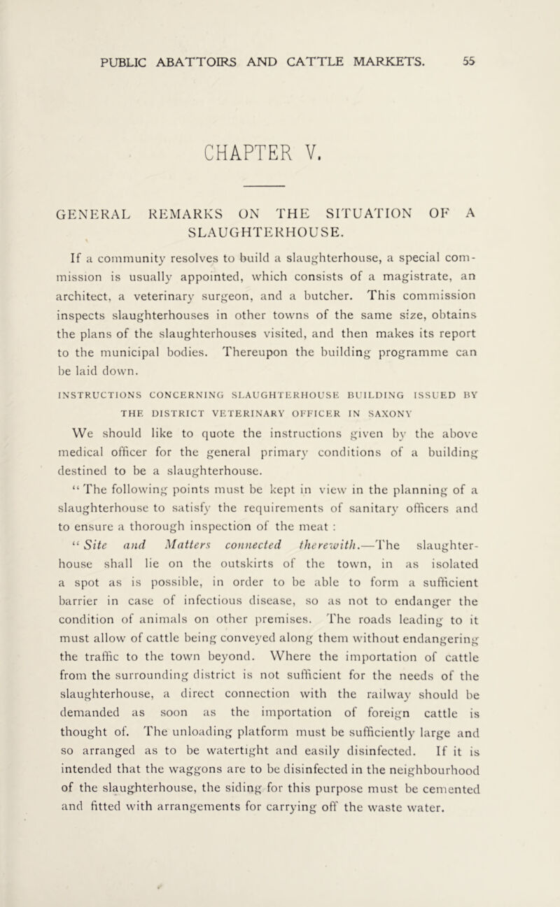 CHAPTER V. GENERAL REMARKS ON THE SITUATION OE A SLAUGHTERHOUSE. % If a community resolves to build a slaughterhouse, a special com- mission is usually appointed, which consists of a magistrate, an architect, a veterinary surgeon, and a butcher. This commission inspects slaughterhouses in other towns of the same size, obtains the plans of the slaughterhouses visited, and then makes its report to the municipal bodies. Thereupon the building programme can be laid down. INSTRUCTIONS CONCERNING SLAUGHTERHOUSE BUILDING ISSUED BY THE DISTRICT VETERINARY OFFICER IN SAXONY We should like to quote the instructions given by the above medical officer for the general primary conditions of a building destined to be a slaughterhouse. “ The following points must be kept in view in the planning of a slaughterhouse to satisfy the requirements of sanitary officers and to ensure a thorough inspection of the meat : “ Site and Matters connected therewith.—The slaughter- house shall lie on the outskirts of the town, in as isolated a spot as is possible, in order to be able to form a sufficient barrier in case of infectious disease, so as not to endanger the condition of animals on other premises. The roads leading to it must allow of cattle being conveyed along them without endangering the traffic to the town beyond. Where the importation of cattle from the surrounding district is not sufficient for the needs of the slaughterhouse, a direct connection with the railway should be demanded as soon as the importation of foreign cattle is thought of. The unloading platform must be sufficiently large and so arranged as to be watertight and easily disinfected. If it is intended that the waggons are to be disinfected in the neighbourhood of the slaughterhouse, the siding for this purpose must be cemented and fitted with arrangements for carrying off the waste water.