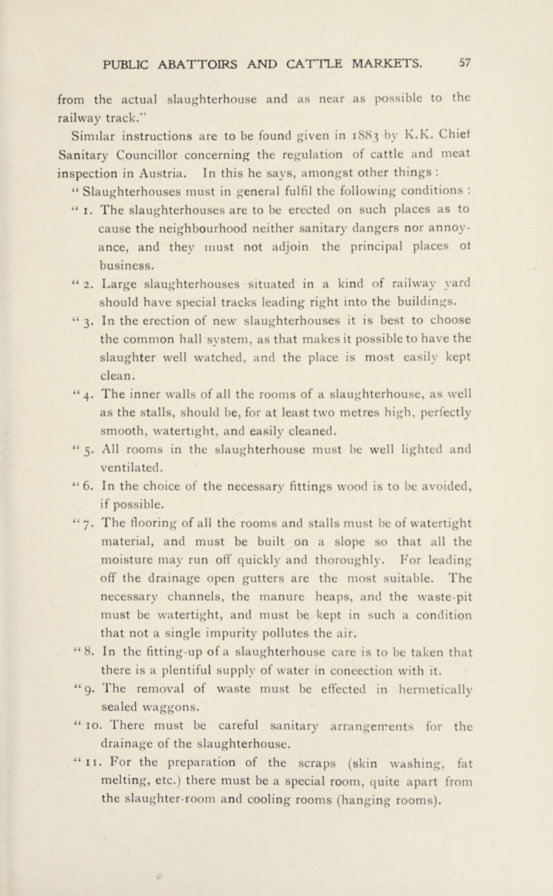 from the actual slaughterhouse and as near as possible to the railway track.” Similar instructions are to be found given in 1883 by K.K. Chief Sanitary Councillor concerning the regulation of cattle and meat inspection in Austria. In this he says, amongst other things : “ Slaughterhouses must in general fulfil the following conditions : “ 1. The slaughterhouses are to be erected on such places as to cause the neighbourhood neither sanitary dangers nor annoy- ance, and they must not adjoin the principal places of business. “ 2. Large slaughterhouses situated in a kind of railway yard should have special tracks leading right into the buildings. “ 3. In the erection of new slaughterhouses it is best to choose the common hall system, as that makes it possible to have the slaughter well watched, and the place is most easily kept clean. “4. The inner walls of all the rooms of a slaughterhouse, as well as the stalls, should be, for at least two metres high, perfectly smooth, watertight, and easily cleaned. “ 5. All rooms in the slaughterhouse must be well lighted and ventilated. “6. In the choice of the necessary fittings wood is to be avoided, if possible. “7. The flooring of all the rooms and stalls must be of watertight material, and must be built on a slope so that all the moisture may run off quickly and thoroughly. For leading off the drainage open gutters are the most suitable. The necessary channels, the manure heaps, and the waste-pit must be watertight, and must be kept in such a condition that not a single impurity pollutes the air. “8. In the fitting-up of a slaughterhouse care is to be taken that there is a plentiful supply of water in convection with it. “ 9. The removal of waste must be effected in hermetically sealed waggons. u 10. There must be careful sanitary arrangements for the drainage of the slaughterhouse. “11. For the preparation of the scraps (skin washing, fat melting, etc.) there must be a special room, quite apart from the slaughter-room and cooling rooms (hanging rooms).
