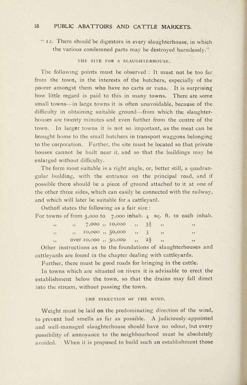 “ 12. There should be digestors in every slaughterhouse, in which the various condemned parts may be destroyed harmlessly.” THE SITE FOR A SLAUGHTERHOUSE. The following points must be observed : It must not be too far from the town, in the interests of the butchers, especially of the poorer amongst them who have no carts or vans. It is surprising how little regard is paid to this in many towns. There are some small towns—in large towns it is often unavoidable, because of the difficulty in obtaining suitable ground—from which the slaughter- houses are twenty minutes and even further from the centre of the town. In larger towns it is not so important, as the meat can be brought home to the small butchers in transport waggons belonging to the corporation. Further, the site must be located so that private houses cannot be built near it, and so that the buildings may be enlarged without difficulty. The form most suitable is a right angle, or, better still, a quadran- gular building, with the entrance on the principal road, and if possible there should be a piece of ground attached to it at one of the other three sides, which can easily be connected with the railway, and which will later be suitable for a cattleyard. Osthoff states the following as a fair size : towns of from 5,000 to 7,000 inhab. 4 sq. ft. to each 3 3 3 3 7 >ooo ,, 10,000 3 3 ’ > 3 3 3 3 3 3 10,000 ,, 50,000 3 3 3 33 3 3 over 10,000 ,, 50,000 3 3 2| 3 3 Other instructions as to the foundations of slaughterhouses and cattleyards are found in the chapter dealing with cattleyards. Further, there must be good roads for bringing in the cattle. In towns which are situated on rivers it is advisable to erect the establishment below the town, so that the drains may fall direct into the stream, without passing the town. THE DIRECTION OF THE WIND. Weight must be laid on the predominating direction of the wind, to prevent bad smells as far as possible. A judiciously-appointed and well-managed slaughterhouse should have no odour, but every possibility of annoyance to the neighbourhood must be absolutely avoided. When it is proposed to build such an establishment those