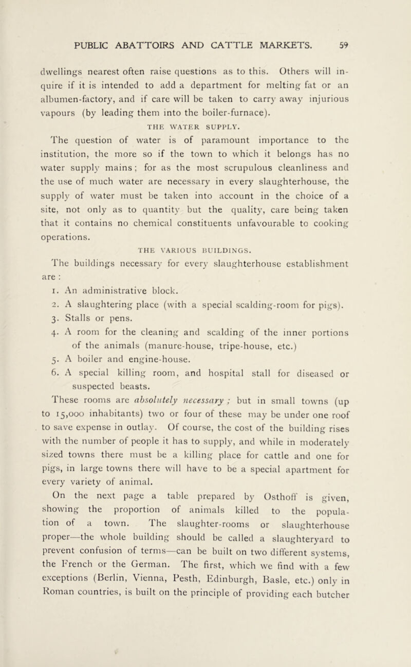 dwellings nearest often raise questions as to this. Others will in- quire if it is intended to add a department for melting fat or an albumen-factory, and if care will be taken to carry away injurious vapours (by leading them into the boiler-furnace). THE WATER SUPPLY. The question of water is of paramount importance to the institution, the more so if the town to which it belongs has no water supply mains; for as the most scrupulous cleanliness and the use of much water are necessary in every slaughterhouse, the supply of water must be taken into account in the choice of a site, not only as to quantity but the quality, care being taken that it contains no chemical constituents unfavourable to cooking operations. THE VARIOUS BUILDINGS. The buildings necessary for every slaughterhouse establishment are : 1. An administrative block. 2. A slaughtering place (with a special scalding-room for pigs). 3. Stalls or pens. 4. A room for the cleaning and scalding of the inner portions of the animals (manure-house, tripe-house, etc.) 5. A boiler and engine-house. 6. A special killing room, and hospital stall for diseased or suspected beasts. These rooms are absolutely necessary ; but in small towns (up to 15,000 inhabitants) two or four of these may be under one roof to save expense in outlay. Of course, the cost of the building rises with the number of people it has to supply, and while in moderately sized towns there must be a killing place for cattle and one for pigs, in large towns there will have to be a special apartment for every variety of animal. On the next page a table prepared by Osthoff is given, showing the proportion of animals killed to the popula- tion of a town. The slaughter-rooms or slaughterhouse proper—the whole building should be called a slaughteryard to prevent confusion of terms—can be built on two different systems, the French or the German. The first, which we find with a few exceptions (Berlin, Vienna, Pesth, Edinburgh, Basle, etc.) only in Roman countries, is built on the principle of providing each butcher