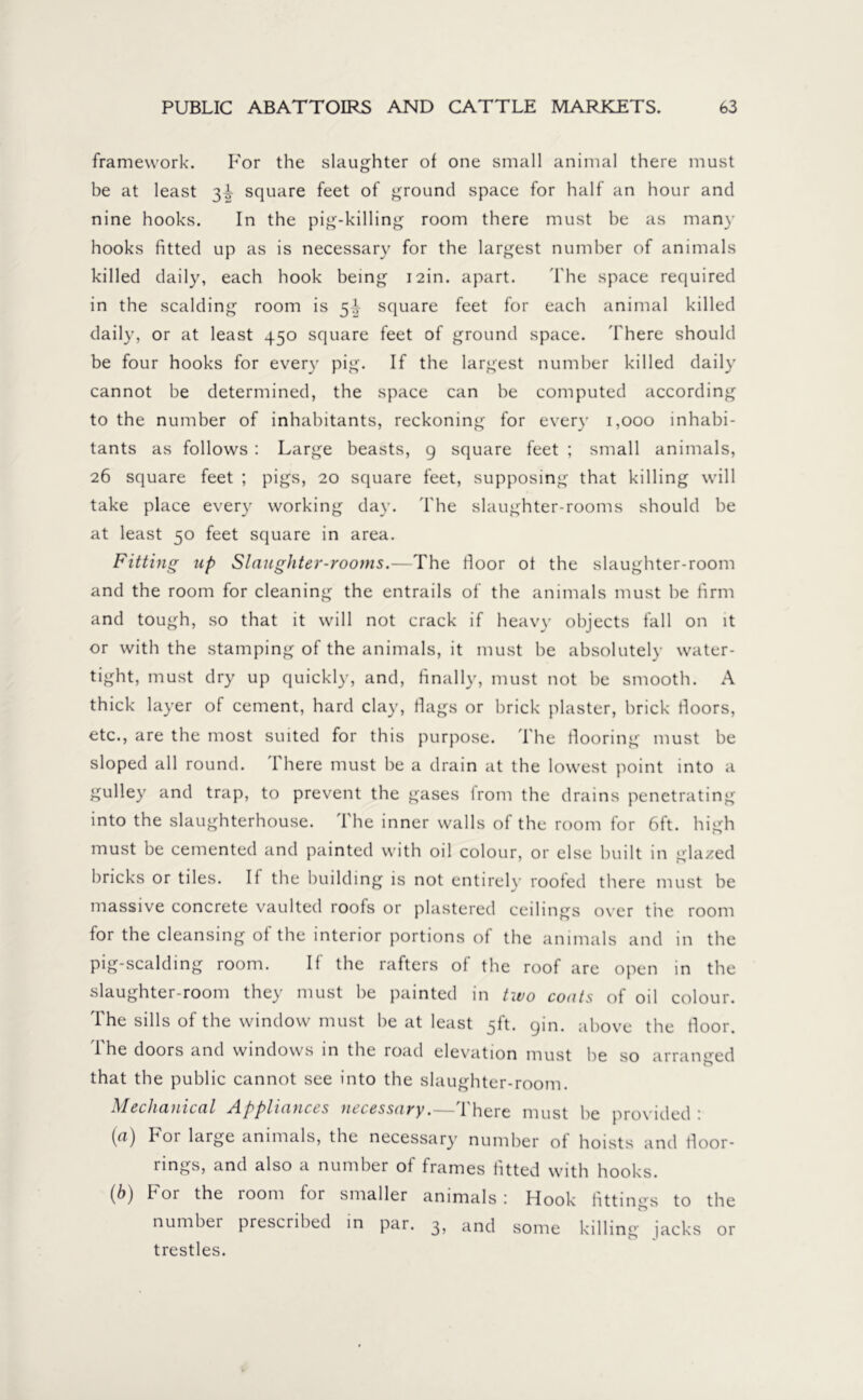 framework. F'or the slaughter of one small animal there must be at least 3^ square feet of ground space for half an hour and nine hooks. In the pig-killing room there must be as many hooks fitted up as is necessary for the largest number of animals killed daily, each hook being i2in. apart. The space required in the scalding room is 5 V square feet for each animal killed daily, or at least 450 square feet of ground space. There should be four hooks for every pig. If the largest number killed daily cannot be determined, the space can be computed according to the number of inhabitants, reckoning for every 1,000 inhabi- tants as follows : Large beasts, 9 square feet ; small animals, 26 square feet ; pigs, 20 square feet, supposing that killing will take place every working day. The slaughter-rooms should be at least 50 feet square in area. Fitting up Slaughter-rooms.—The floor ot the slaughter-room and the room for cleaning the entrails of the animals must be firm and tough, so that it will not crack if heavy objects fall on it or with the stamping of the animals, it must be absolutely water- tight, must dry up quickly, and, finally, must not be smooth. A thick layer of cement, hard clay, flags or brick plaster, brick floors, etc., are the most suited for this purpose. The flooring must be sloped all round. There must be a drain at the lowest point into a gulley and trap, to prevent the gases lrom the drains penetrating into the slaughterhouse. 1 he inner walls of the room for 6ft. high must be cemented and painted with oil colour, or else built in glazed bricks or tiles. If the building is not entirely roofed there must be massive concrete vaulted roofs or plastered ceilings over the room for the cleansing of the interior portions of the animals and in the pig-scalding room. If the rafters of the roof are open in the slaughter-room they must be painted in two coats of oil colour. The sills of the window must be at least 5ft. yin. above the floor. The doors and windows in the road elevation must be so arranged that the public cannot see into the slaughter-room. Mechanical Appliances necessary.—There must be provided : [а) For large animals, the necessary number of hoists and lloor- rings, and also a number of frames fitted with hooks. (б) For the room for smaller animals: Hook fittings to the number prescribed in par. 3, and some killing jacks or trestles.