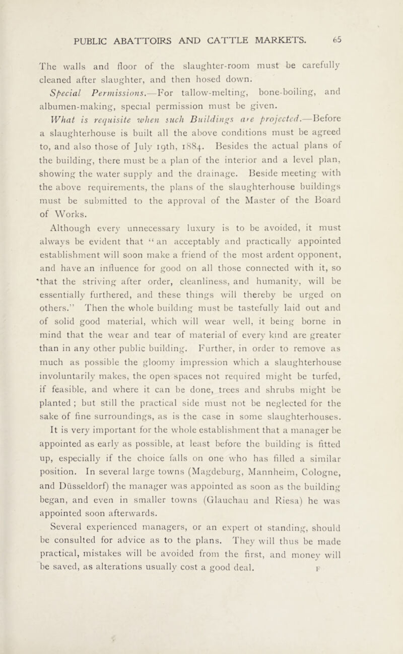The walls and floor of the slaughter-room must be carefully cleaned after slaughter, and then hosed down. Special Permissions.—For tallow-melting, bone-boiling, and albumen-making, special permission must be given. What is requisite when such Buildings are projected.—Before a slaughterhouse is built all the above conditions must be agreed to, and also those of July 19th, 1884. Besides the actual plans of the building, there must be a plan of the interior and a level plan, showing the water supply and the drainage. Beside meeting with the above requirements, the plans of the slaughterhouse buildings must be submitted to the approval of the Master of the Board of Works. Although every unnecessary luxury is to be avoided, it must always be evident that “ an acceptably and practically appointed establishment will soon make a friend of the most ardent opponent, and have an influence for good on all those connected with it, so that the striving after order, cleanliness, and humanity, will be essentially furthered, and these things will thereby be urged on others.” Then the whole building must be tastefully laid out and of solid good material, which will wear well, it being borne in mind that the wear and tear of material of every kind are greater than in any other public building. Further, in order to remove as much as possible the gloomy impression which a slaughterhouse involuntarily makes, the open spaces not required might be turfed, if feasible, and where it can he done, trees and shrubs might be planted ; but still the practical side must not be neglected for the sake of fine surroundings, as is the case in some slaughterhouses. It is very important for the whole establishment that a manager he appointed as early as possible, at least before the building is fitted up, especially if the choice falls on one who has filled a similar position. In several large towns (Magdeburg, Mannheim, Cologne, and Düsseldorf) the manager was appointed as soon as the building began, and even in smaller towns (Glauchau and Riesa) he was appointed soon afterwards. Several experienced managers, or an expert ot standing, should be consulted for advice as to the plans. They will thus be made practical, mistakes will be avoided from the first, and money will he saved, as alterations usually cost a good deal. f