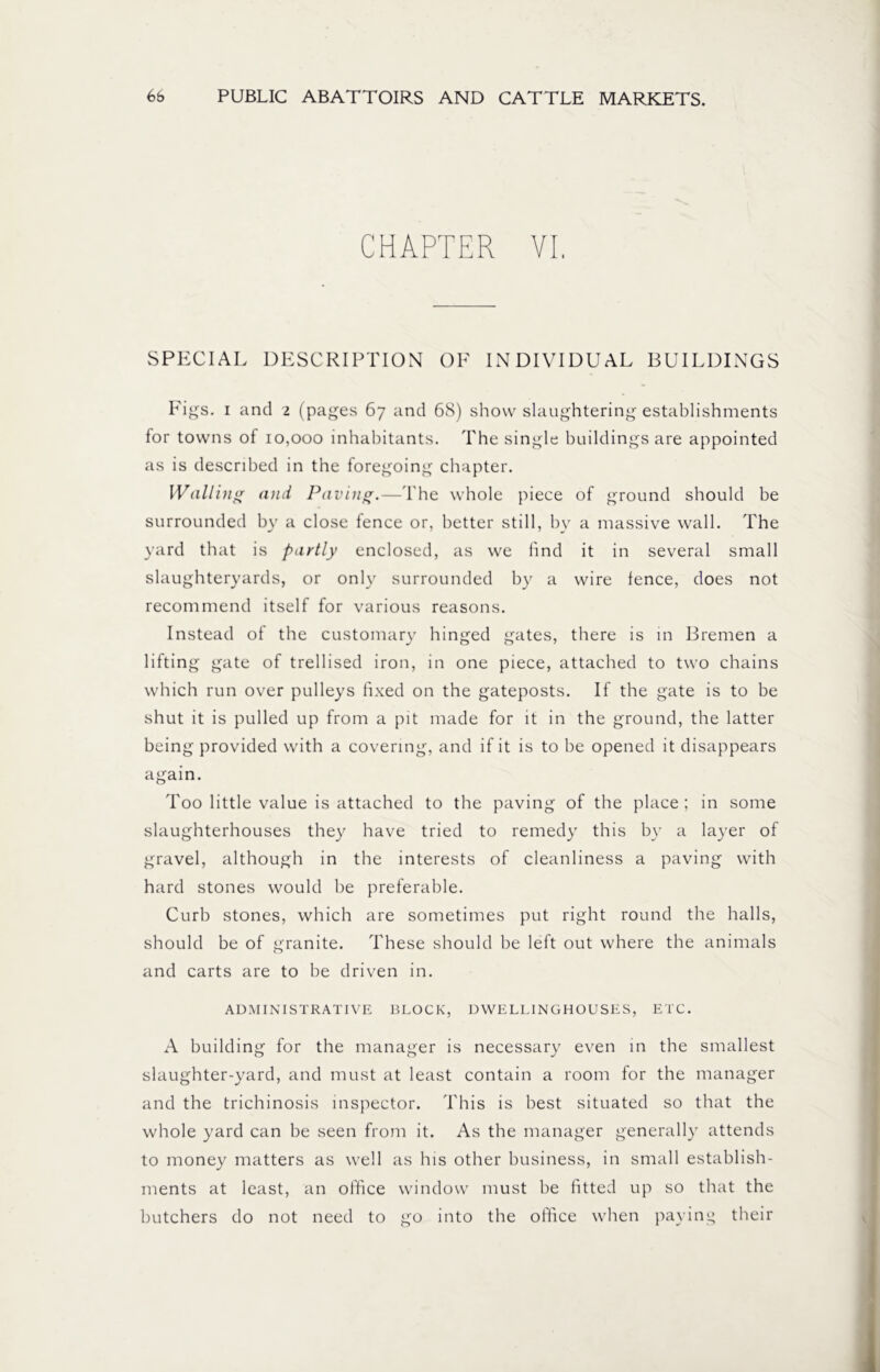 CHAPTER VI, SPECIAL DESCRIPTION OF INDIVIDUAL BUILDINGS Figs, i and 2 (pages 67 and 68) show slaughtering establishments for towns of 10,000 inhabitants. The single buildings are appointed as is described in the foregoing chapter. Walling and Paving.—The whole piece of ground should be surrounded by a close fence or, better still, by a massive wall. The yard that is partly enclosed, as we find it in several small slaughteryards, or only surrounded by a wire fence, does not recommend itself for various reasons. Instead of the customary hinged gates, there is in Bremen a lifting gate of trellised iron, in one piece, attached to two chains which run over pulleys fixed on the gateposts. If the gate is to be shut it is pulled up from a pit made for it in the ground, the latter being provided with a covering, and if it is to be opened it disappears again. Too little value is attached to the paving of the place ; in some slaughterhouses they have tried to remedy this by a layer of gravel, although in the interests of cleanliness a paving with hard stones would be preferable. Curb stones, which are sometimes put right round the halls, should be of granite. These should be left out where the animals and carts are to be driven in. ADMINISTRATIVE BLOCK, DWELL1NGHOUSES, ETC. A building for the manager is necessary even in the smallest slaughter-yard, and must at least contain a room for the manager and the trichinosis inspector. This is best situated so that the whole yard can be seen from it. As the manager generally attends to money matters as well as his other business, in small establish- ments at least, an office window must be fitted up so that the butchers do not need to go into the office when paying their