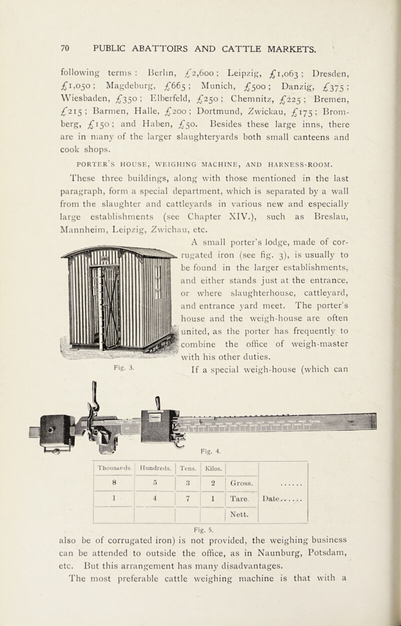 following terms: Berlin, £2,600; Leipzig, £1,063; Dresden, £1,050; Magdeburg, £665; Munich, £500; Danzig, £375; Wiesbaden, £350 ; Elberfeld, £250; Chemnitz, £225 ; Bremen, £215; Barmen, Halle, £200; Dortmund, Zwickau, £175; Brom- berg, £150; and Haben, £50. Besides these large inns, there are in many of the larger slaughteryards both small canteens and cook shops. porter's house, weighing machine, and harness-room. These three buildings, along with those mentioned in the last paragraph, form a special department, which is separated by a wall from the slaughter and cattleyards in various new and especially large establishments (see Chapter XIV.), such as Breslau, Mannheim, Leipzig, Zwichau, etc. A small porter’s lodge, made of cor- rugated iron (see fig. 3), is usually to be found in the larger establishments, and either stands just at the entrance, or where slaughterhouse, cattleyard, and entrance yard meet. The porter’s house and the weigh-house are often H united, as the porter has frequently to combine the office of weigh-master with his other duties. If a special weigh-house (which can Fig. 3. Thousands Hundreds. Tens. Kilos. Date 8 5 3 2 Gross. 1 4 7 1 Tare. Nett. Fig. 5. also be of corrugated iron) is not provided, the weighing business can be attended to outside the office, as in Naunburg, Potsdam, etc. But this arrangement has many disadvantages. The most preferable cattle weighing machine is that with a
