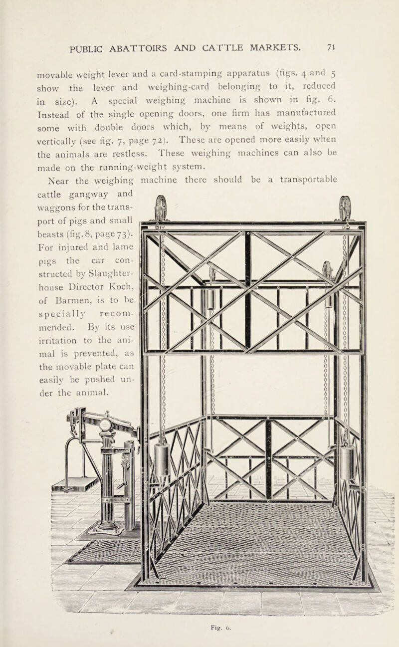 movable weight lever and a card-stamping apparatus (figs. 4 and 5 show the lever and weighing-card belonging to it, reduced in size). A special weighing machine is shown in fig. 6. Instead of the single opening doors, one firm has manufactured some with double doors which, by means of weights, open vertically (see fig. 7, page 72). These are opened more easily when the animals are restless. These weighing machines can also be made on the running-weight system. Near the weighing machine there should be a transportable cattle gangway and waggons for the trans- port of pigs and small beasts (fig. 8, page 73). For injured and lame pigs the car con- structed by Slaughter- house Director Koch, of Barmen, is to be specially recom- mended. By its use irritation to the ani- mal is prevented, as the movable plate can easily be pushed un- der the animal.