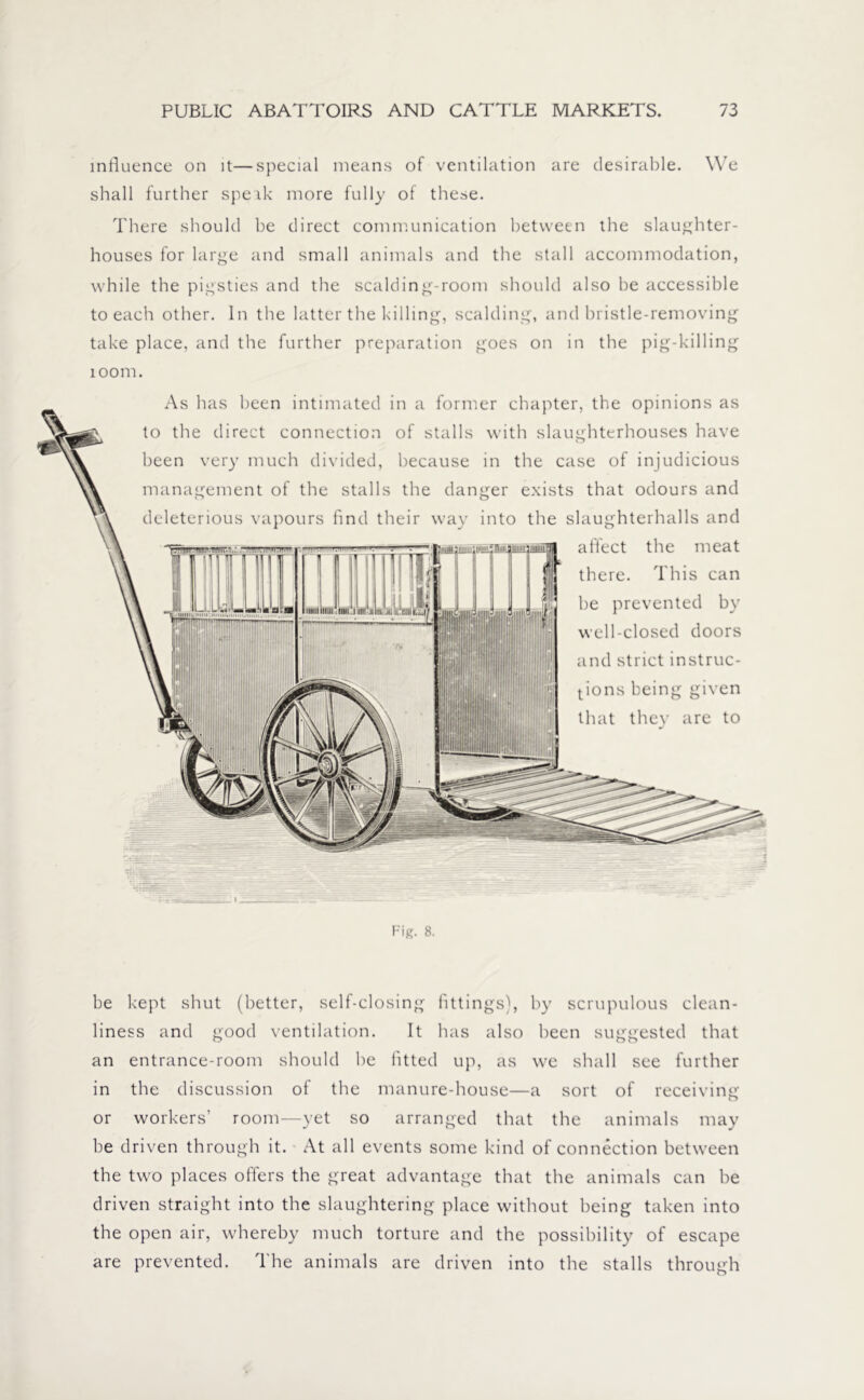 influence on it—special means of ventilation are desirable. We shall further speak more fully of these. There should he direct communication between the slaughter- houses for large and small animals and the stall accommodation, while the pigsties and the scalding-room should also he accessible to each other. In the latter the killing, scalding, and bristle-removing take place, and the further preparation goes on in the pig-killing 100m. As has been intimated in a former chapter, the opinions as to the direct connection of stalls with slaughterhouses have been very much divided, because in the case of injudicious management of the stalls the danger exists that odours and deleterious vapours find their way into the slaughterhalls and affect the meat there. This can he prevented hv well-closed doors and strict instruc- tions being given that they are to . Fig. 8. be kept shut (better, self-closing fittings), by scrupulous clean- liness and good ventilation. It has also been suggested that an entrance-room should he fitted up, as we shall see further in the discussion of the manure-house—a sort of receiving or workers’ room—yet so arranged that the animals may he driven through it. At all events some kind of connection between the two places offers the great advantage that the animals can he driven straight into the slaughtering place without being taken into the open air, whereby much torture and the possibility of escape are prevented. The animals are driven into the stalls through