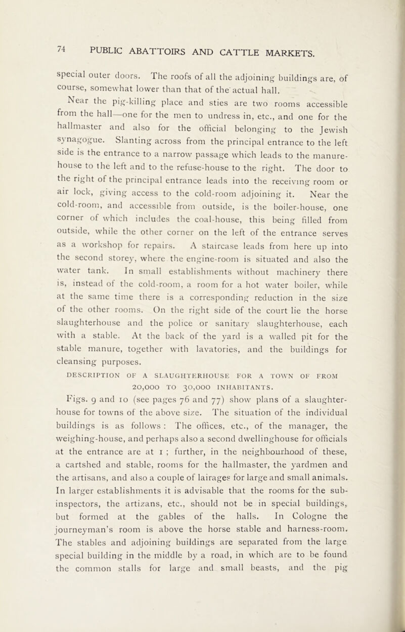 special outer doors. The roofs of all the adjoining buildings are, of course, somewhat lower than that of the actual hall. Near the pig-killing place and sties are two rooms accessible from the hall—one for the men to undress in, etc., and one for the hallmaster and also tor the official belonging to the Jewish synagogue. Slanting across from the principal entrance to the left side is the entrance to a narrow passage which leads to the manure- house to the left and to the refuse-house to the right. The door to the right ot the principal entrance leads into the receiving room or air lock, giving access to the cold-room adjoining it. Near the cold-room, and accessible from outside, is the boiler-house, one corner of which includes the coal-house, this being filled from outside, while the other corner on the left of the entrance serves as a workshop for repairs. A staircase leads from here up into the second storey, where the engine-room is situated and also the water tank. In small establishments without machinery there is, instead of the cold-room, a room for a hot water boiler, while at the same time there is a corresponding reduction in the size of the other rooms. On the right side of the court lie the horse slaughterhouse and the police or sanitary slaughterhouse, each with a stable. At the back of the yard is a walled pit for the stable manure, together with lavatories, and the buildings for cleansing purposes. DESCRIPTION OF A SLAUGHTERHOUSE FOR A TOWN OF FROM 20,000 TO 30,000 INHABITANTS. Figs, 9 and 10 (see pages 76 and 77) show plans of a slaughter- house for towns of the above size. The situation of the individual buildings is as follows : The offices, etc., of the manager, the weighing-house, and perhaps also a second dwellinghouse for officials at the entrance are at 1 ; further, in the neighbourhood of these, a cartshed and stable, rooms for the hallmaster, the yardmen and the artisans, and also a couple of lairages for large and small animals. In larger establishments it is advisable that the rooms for the sub- inspectors, the artizans, etc., should not be in special buildings, but formed at the gables of the halls. In Cologne the journeyman’s room is above the horse stable and harness-room. The stables and adjoining buildings are separated from the large special building in the middle by a road, in which are to be found the common stalls for large and small beasts, and the pig