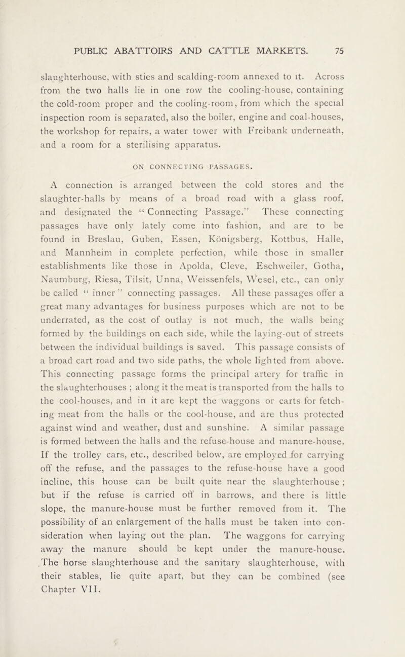 slaughterhouse, with sties and scalding-room annexed to it. Across from the two halls lie in one row the cooling-house, containing the cold-room proper and the cooling-room, from which the special inspection room is separated, also the boiler, engine and coal-houses, the workshop for repairs, a water tower with Freibank underneath, and a room for a sterilising apparatus. ON CONNECTING PASSAGES. A connection is arranged between the cold stores and the slaughter-halls by means of a broad road with a glass roof, and designated the “ Connecting Passage.” These connecting passages have only lately come into fashion, and are to be found in Breslau, Guben, Essen, Königsberg, Kottbus, Halle, and Mannheim in complete perfection, while those in smaller establishments like those in Apolda, Cleve, Eschweiler, Gotha, Naumburg, Riesa, Tilsit, Unna, Weissenfels, Wesel, etc., can only be called “ inner ” connecting passages. All these passages offer a great many advantages for business purposes which are not to be underrated, as the cost of outlay is not much, the walls being formed by the buildings on each side, while the laying-out of streets between the individual buildings is saved. This passage consists of a broad cart road and two side paths, the whole lighted from above. This connecting passage forms the principal artery for traffic in the slaughterhouses ; along it the meat is transported from the halls to the cool-houses, and in it are kept the waggons or carts for fetch- ing meat from the halls or the cool-house, and are thus protected against wind and weather, dust and sunshine. A similar passage is formed between the halls and the refuse-house and manure-house. If the trolley cars, etc., described below, are employed for carrying off the refuse, and the passages to the refuse-house have a good incline, this house can be built quite near the slaughterhouse ; but if the refuse is carried off in barrows, and there is little slope, the manure-house must be further removed from it. The possibility of an enlargement of the halls must be taken into con- sideration when laying out the plan. The waggons for carrying away the manure should be kept under the manure-house. The horse slaughterhouse and the sanitary slaughterhouse, with their stables, lie quite apart, but they can be combined (see Chapter VII.