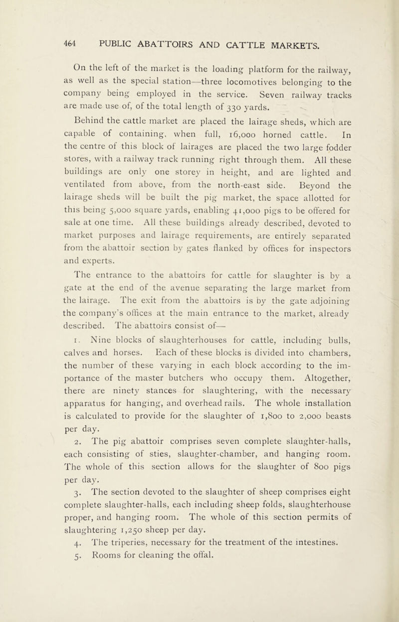 On the left of the market is the loading platform for the railway, as well as the special station—three locomotives belonging to the company being employed in the service. Seven railway tracks are made use of, of the total length of 330 yards. Behind the cattle market are placed the lairage sheds, which are capable of containing, when full, 16,000 horned cattle. In the centre of this block of lairages are placed the two large fodder stores, with a railway track running right through them. All these buildings are only one storey in height, and are lighted and ventilated from above, from the north-east side. Beyond the lairage sheds will be built the pig market, the space allotted for this being 5,000 square yards, enabling 41,000 pigs to be offered for sale at one time. All these buildings already described, devoted to market purposes and lairage requirements, are entirely separated from the abattoir section by gates flanked by offices for inspectors and experts. The entrance to the abattoirs for cattle for slaughter is by a gate at the end of the avenue separating the large market from the lairage. The exit from the abattoirs is by the gate adjoining the company's offices at the main entrance to the market, already described. The abattoirs consist of— 1. Nine blocks of slaughterhouses for cattle, including bulls, calves and horses. Each of these blocks is divided into chambers, the number of these varying in each block according to the im- portance of the master butchers who occupy them. Altogether, there are ninety stances for slaughtering, with the necessary apparatus for hanging, and overhead rails. The whole installation is calculated to provide for the slaughter of 1,800 to 2,000 beasts per day. 2. The pig abattoir comprises seven complete slaughter-halls, each consisting of sties, slaughter-chamber, and hanging room. The whole of this section allows for the slaughter of 800 pigs per day. 3. The section devoted to the slaughter of sheep comprises eight complete slaughter-halls, each including sheep folds, slaughterhouse proper, and hanging room. The whole of this section permits of slaughtering 1,250 sheep per day. 4. The triperies, necessary for the treatment of the intestines. 5. Rooms for cleaning the offal.