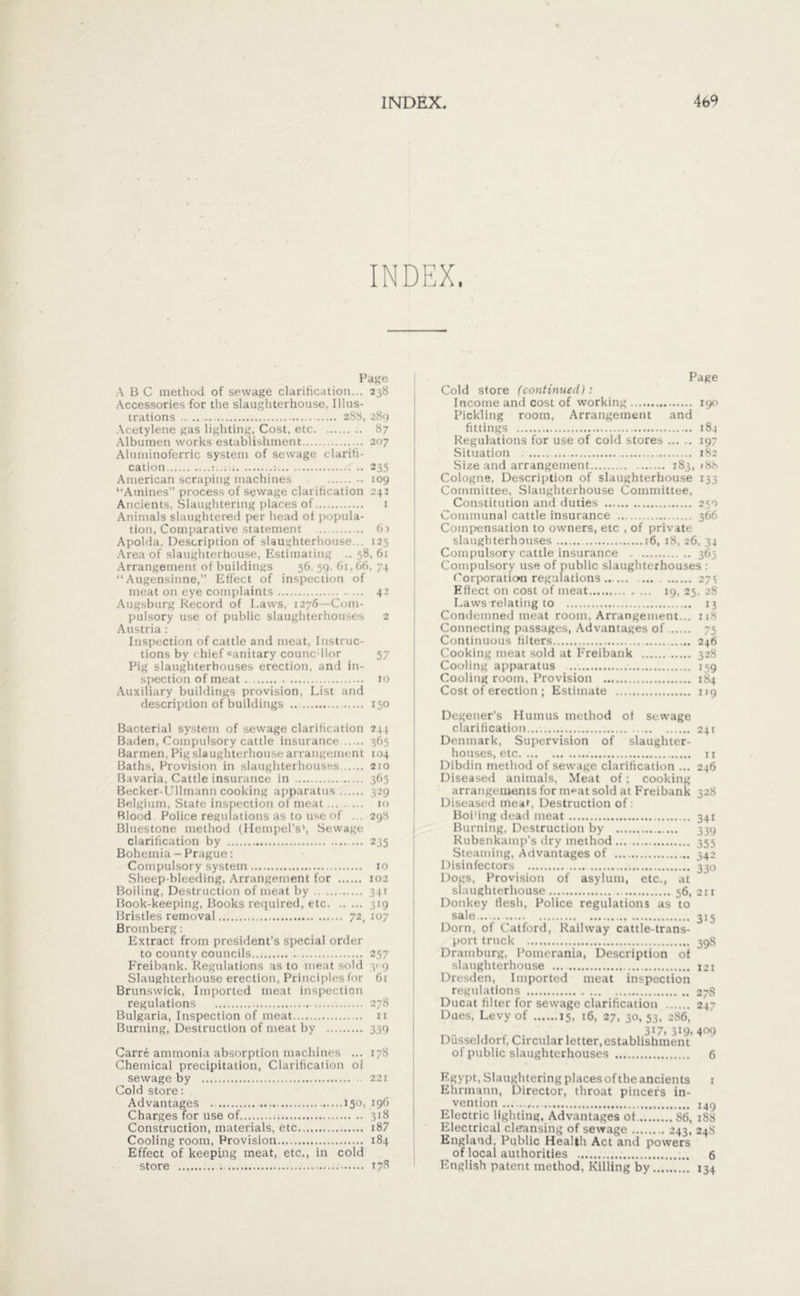 INDEX. Page A B C method of sewage clarification... 238 Accessories for the slaughterhouse. Illus- trations 288, 289 Acetylene gas lighting, Cost, etc 87 Albumen works establishment 207 Aluminoferric system of sewage clarifi- cation : .: 235 American scraping machines 109 “Amines” process of sewage clarification 242 Ancients, Slaughtering places of 1 Animals slaughtered per head of popula- tion, Comparative statement ... 6d Apolda, Description of slaughterhouse... 125 Area of slaughterhouse, Estimating .. 58, 61 Arrangement of buildings 56, 59. 61,66, 74 “Augensinne,” Effect of inspection of meat on eye complaints ... 42 Augsburg Record of Laws, 1276 -Com- pulsory use of public slaughterhouses 2 Austria: Inspection of cattle and meat, Instruc- tions by chief «unitary counc ilor 57 Pig slaughterhouses erection, and in- spection of meat xo Auxiliary buildings provision, List and description of buildings 150 Bacterial system of sewage clarification 244 Baden, Compulsory cattle insurance 365 Barmen, Pig slaughterhouse arrangement 104 Baths, Provision in slaughterhouses 210 Bavaria, Cattle insurance in 365 Becker-Ullmann cooking apparatus 329 Belgium, State inspection of meat 10 Blood Police regulations as to use of ... 298 Bluestone method (Hempel's*, Sewage clarification by ... 235 Bohemia - Prague: Compulsory system 10 Sheep-bleeding, Arrangement for 102 Boiling, Destruction of meat by 341 Book-keeping, Books required, etc 319 Bristles removal 72, 107 Bromberg: Extract from president’s special order to county councils 257 Freibank. Regulations as to meat sold 309 Slaughterhouse erection, Principles for 61 Brunswick, Imported meat inspection regulations 278 Bulgaria, Inspection of meat 11 Burning, Destruction of meat by 339 Carre ammonia absorption machines ... 178 Chemical precipitation, Clarification of sewage by Cold store: Advantages . Charges for use of 31» Construction, materials, etc... 187 Cooling room, Provision Effect of keeping meat, etc., in cold store 17« Page Cold store (continued): Income and cost of working 190 Pickling room, Arrangement and fittings 184 Regulations for use of cold stores 197 Situation 182 Size and arrangement 183, 188 Cologne, Description of slaughterhouse 133 Committee, Slaughterhouse Committee, Constitution and duties 250 Communal cattle insurance 366 Compensation to owners, etc , of private slaughterhouses 16, 18, 26, 34 Compulsory cattle insurance 363 Compulsory use of public slaughterhouses : Corporation regulations 271 Effect on cost of meat 19, 25. 28 Laws relating to 13 Condemned meat room, Arrangement... 118 Connecting passages, Advantages of 75 Continuous filters 246 Cooking meat sold at Freibank 328 Cooling apparatus 159 Cooling room, Provision 184 Cost of erection ; Estimate 119 Degener's Humus method of sewage clarification.... 24t Denmark, Supervision of slaughter- houses, etc 11 Dibdin method of sewage clarification ... 246 Diseased animals, Meat of; cooking arrangements for meat sold at Freibank 328 Diseased meaL Destruction of: Boi'ing dead meat 341 Burning, Destruction by 3314 Rubenkamp's dry method 355 Steaming, Advantages of 342 Disinfectors 330 Dogs, Provision of asylum, etc., at Donkey flesh, Police regulations as to sale 315 Dorn, of Catford, Railway cattle-trans- port truck 39S Dramburg, Pomerania, Description of slaughterhouse 121 Dresden, Imported meat inspection regulations 27S Ducat filter for sewage clarification 247 Dues, Levy of 15, 16, 27, 30, 53. 286, 317. 319. 409 Düsseldorf, Circular letter,establishment of public slaughterhouses 6 Egypt, Slaughtering places of the ancients 1 Ehrmann, Director, throat pincers in- vention I49 Electric lighting, Advantages ot 86, 188 Electrical cleansing of sewage 243, 248 England, Public Health Act and powers of local authorities 6 English patent method, Killing by 134