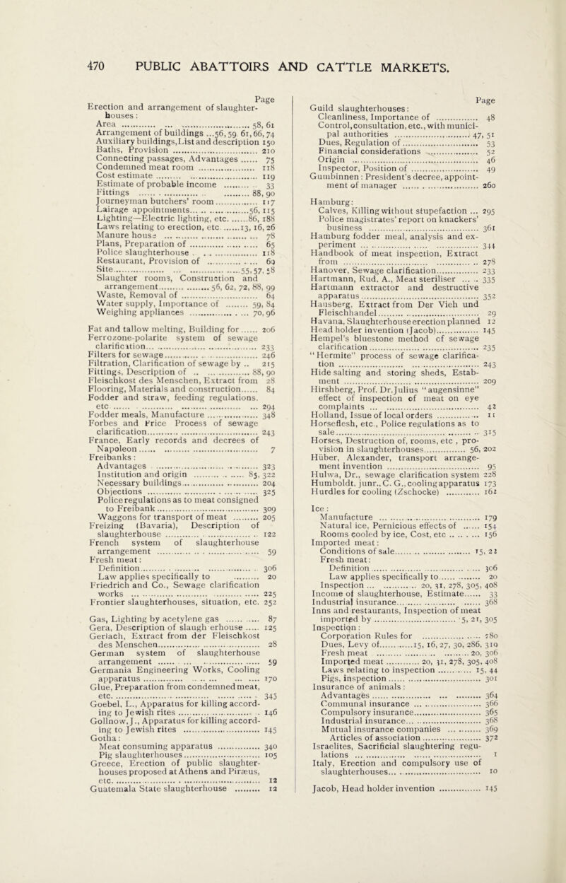 Page Erection and arrangement of slaughter- houses : Area 58, 61 Arrangement of buildings ...56,59 61,66,74 Auxiliary buildings,List and description 150 Baths, Provision 210 Connecting passages, Advantages 75 Condemned meat room 118 Cost estimate 119 Estimate of probable income . 33 Fittings 88, 90 Journeyman butchers’ room 117 Lairage appointments... 56,115 Lighting—Electric lighting, etc 86, 188 Laws relating to erection, etc 13,16, 26 Manure house 78 Plans, Preparation of 65 Police slaughterhouse . . 118 Restaurant, Provision of 69 Site... 55,57. 58 Slaughter rooms, Construction and arrangement 56, 62, 72, 88, 99 Waste, Removal of 64 Water supply, Importance of 59, 84 Weighing appliances 70,96 Fat and tallow melting, Building for 206 Ferrozone-polarite system of sewage clarification 233 Filters for sewage . 246 Filtration, Clarification of sewage by .. 215 Fittings, Description of 88, 90 Fleischkost des Menschen, Extract from 28 Flooring, Materials and construction 84 Fodder and straw, feeding regulations. etc 294 Fodder meals, Manufacture 348 Forbes and Price Process of sewage clarification 243 France, Early records and decrees of Napoleon 7 Freibanks : Advantages 323 Institution and origin 85,322 Necessary buildings 204 Objections 325 Police regulations as to meat consigned to Freibank 309 Waggons for transport of meat 205 Freizing (Bavaria), Description of slaughterhouse 122 French system of slaughterhouse arrangement 59 F'resh meat: Definition 306 Law applies specifically to 20 Friedrich and Co., Sewage clarification works 225 Frontier slaughterhouses, situation, etc. 252 Gas, Lighting by acetylene gas 87 Gera, Description of slaugh erhouse 125 Gerlach, Extract from der Fleischkost des Menschen 28 German system of slaughterhouse arrangement 59 Germania Engineering Works, Cooling Glue, Preparation from condemned meat, etc 345 Goebel, L., Apparatus for killing accord- ing to Jewish rites 146 Gollnow, J., Apparatus for killing accord- ing to Jewish rites 145 Gotha: Meat consuming apparatus 340 Pig slaughterhouses 105 Greece, Erection of public slaughter- houses proposed at Athens and Piraeus, etc 12 Guatemala State slaughterhouse 12 Page Guild slaughterhouses: Cleanliness, Importance of 48 Control,consultation, etc., with munici- pal authorities 47, 51 Dues, Regulation of 53 Financial considerations ^ 52 Origin 46 Inspector, Position of 49 Gumbinnen : President's decree, appoint- ment of manager 260 Hamburg: Calves, Killing without stupefaction ... 295 Police magistrates' report on knackers’ business 361 Hamburg fodder meal, analysis and ex- periment 344 Handbook of meat inspection, Extract from 278 Hanover, Sewage clarification 233 Hartmann, Rud. A., Meat steriliser 335 Hartmann extractor and destructive apparatus 352 Hausberg, Extract from Der Vieh und Fleischhandel 29 Havana, Slaughterhouse erection planned 12 Head holder invention (Jacob) 145 Hempel’s bluestone method cf sewage clarification 235 “ Hermite” process of sewage clarifica- tion 243 Hide salting and storing sheds, Estab- ment 209 Hirshberg, Prof. Dr.Julius “augensinne” effect of inspection of meat on eye complaints 42 Holland, Issue of local orders it Horseflesh, etc., Police regulations as to sale 315 Horses, Destruction of, rooms, etc , pro- vision in slaughterhouses 56, 202 Hiiber, Alexander, transport arrange- ment invention 95 Hulwa, Dr., sewage clarification system 228 Humboldt, junr.,C. G., cooling apparatus 173 Hurdles for cooling (Zschocke) 162 Ice : Manufacture 179 Natural ice, Pernicious effects of 154 Rooms cooled by ice, Cost, etc 156 Imported meat: Conditions of sale 15,22 Fresh meat: Definition 306 Law applies specifically to 20 Inspection 20, 31, 278, 305, 408 Income of slaughterhouse, Estimate 33 Industrial insurance 368 Inns and restaurants, Inspection of meat imported by ’5, 2r, 305 Inspection: Corporation Rules for 180 Dues, Levy of 15, 16,27, 3°> 286, 310 Fresh jneat 20, 306 Imported meat 20, 31, 278, 305, 408 Laws relating to inspection 15, 44 Pigs, inspection 301 Insurance of animals: Advantages 364 Communal insurance 366 Compulsory insurance 365 Industrial insurance 368 Mutual insurance companies 369 Articles of association 372 Israelites, Sacrificial slaughtering regu- lations i Italy, Erection and compulsory use of slaughterhouses 10 Jacob, Head holder invention 145