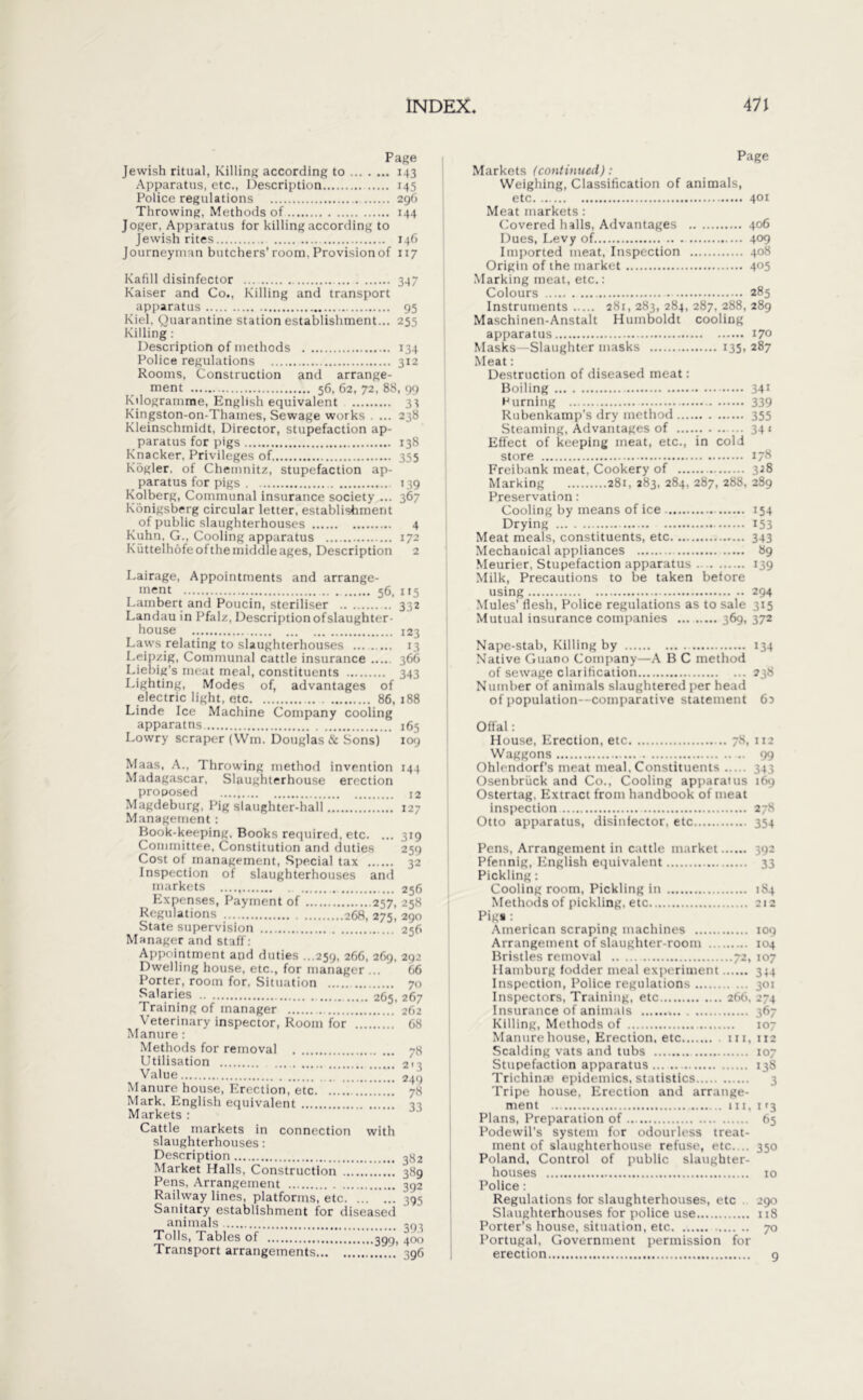 Page Jewish ritual, Killing according to 143 Apparatus, etc., Description 145 Police regulations 296 Throwing, Methods of 144 Joger, Apparatus for killing according to Jewish rites 146 Journeyman butchers’room, Provisionof 117 Kafill disinfector ... 347 Kaiser and Co., Killing and transport apparatus 95 Kiel, Quarantine station establishment... 255 Killing: Description of methods 134 Police regulations 312 Rooms, Construction and arrange- ment 56, 62, 72, 88, 99 Kilogramme, English equivalent 33 Kingston-on-Thames, Sewage works . ... 238 Kleinschmidt, Director, stupefaction ap- paratus for pigs 138 Knacker, Privileges of 355 Kogler, of Chemnitz, stupefaction ap- paratus for pigs 139 Kolberg, Communal insurance society ... 367 Königsberg circular letter, establishment of public slaughterhouses 4 Kuhn, G., Cooling apparatus 172 Küttelhöfeofthe middle ages, Description 2 Lairage, Appointments and arrange- ment 56, 115 Lambert and Poucin, steriliser 332 Landau in Pfalz, Description ofslaughter- house 123 Laws relating to slaughterhouses 13 Leipzig, Communal cattle insurance 366 Liebig’s meat meal, constituents 343 Lighting, Modes of, advantages of electric light, etc 86, 188 Linde Ice Machine Company cooling apparatns 165 Lowry scraper (Wm. Douglas & Sons) 109 Maas, A., Throwing method invention 144 Madagascar, Slaughterhouse erection proposed 12 Magdeburg, Pig slaughter-hall 127 Management: Book-keeping, Books required, etc. ... 319 Committee, Constitution and duties 259 Cost of management, Special tax 32 Inspection of slaughterhouses and markets 256 Expenses, Payment of 257, 258 Regulations 268, 275, 290 State supervision 256 Manager and staff: Appointment and duties ...259, 266, 269, 292 Dwelling house, etc., for manager ... 66 Porter, room for, Situation 70 Salaries 265, 267 Training of manager 262 Veterinary inspector, Room for 68 Manure: Methods for removal Utilisation Value ’ Manure house, Erection, etc  Mark. English equivalent Markets : Cattle markets in connection with slaughterhouses: Description Market Halls, Construction Pens, Arrangement Railway lines, platforms, etc Sanitary establishment for diseased animals Tolls, Tables of ggg. Transport arrangements 7» 2'3 249 78 33 382 389 392 395 393 400 396 Page Markets (continued): Weighing, Classification of animals, etc 401 Meat markets: Covered halls, Advantages 406 Dues, Levy of 4°9 Imported meat, Inspection 408 Origin of the market 405 Marking meat, etc.: Colours 285 Instruments 281, 283, 284, 287, 288, 289 Maschinen-Anstalt Humboldt cooling apparatus 170 Masks—Slaughter masks 135, 287 Meat: Destruction of diseased meat: Boiling 341 H urning 339 Rubenkamp’s dry method 355 Steaming, Advantages of 341 Eifect of keeping meat, etc., in cold store 178 Freibank meat, Cookery of 328 Marking 281, 283, 284, 287, 288, 289 Preservation: Cooling by means of ice 154 Drying 153 Meat meals, constituents, etc 343 Mechanical appliances 89 Meurier, Stupefaction apparatus 139 Milk, Precautions to be taken betöre using 294 Mules' flesh, Police regulations as to sale 315 Mutual insurance companies 369, 372 Nape-stab, Killing by 134 Native Guano Company—A B C method of sewage clarification 238 Number of animals slaughtered per head of population—comparative statement 60 Offal: House, Erection, etc 78, 112 Waggons 99 Ohlendorfs meat meal. Constituents 343 Osenbriick and Co., Cooling apparatus 169 Ostertag. Extract from handbook of meat inspection 278 Otto apparatus, disinfector, etc 354 Pens, Arrangement in cattle market 392 Pfennig, English equivalent 33 Pickling: Cooling room, Pickling in 1S4 Methods of pickling, etc 212 Pi» : American scraping machines 109 Arrangement of slaughter-room 104 Bristles removal 72, 107 Hamburg fodder meal experiment 344 Inspection, Police regulations 301 Inspectors, Training, etc 266, 274 Insurance of animals 367 Killing, Methods of 107 Manure house, Erection, etc hi, 112 Scalding vats and tubs 107 Stupefaction apparatus 138 Triclnn.r epidemics, statistics Tripe house, Erection and arrange- ment in, 113 Plans, Preparation of 65 Podewil’s system for odourless treat- ment of slaughterhouse refuse, etc.... 350 Poland, Control of public slaughter- houses 10 Police: Regulations for slaughterhouses, etc 290 Slaughterhouses for police use 118 Porter’s house, situation, etc 70 Portugal, Government permission for erection 9