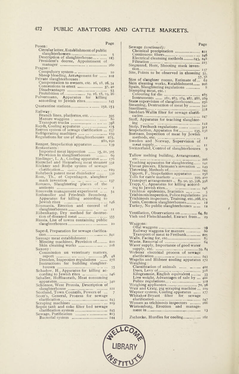 Page Posen: Circular letter, Establishment of public slaughterhouses 5 Description of slaughterhouse 125 President’s decree, Appointment of manager 260 Prague: Compulsory system 10 Sheep bleeding, Arrangement for 102 Private slaughterhouses : Compensation to owners, etc. 16, 18, 26, 34 Concessions to erect 37, 40 Disadvantages 53 Prohibition of 14, 16, 18, 19, 26 Pulvermann, Apparatus for killing according to Jewish rites 145 Quarantine stations 252, 25} Railway : Branch lines, platforms, etc 395 Manure waggons 80 Transport trucks 398 Raydt, Cooling apparatus 175 Reeves system of sewage clarification ... 237 Refrigerating machines 159 Regulations for use of slaughterhouses 275, 280, 290 Renger, Stupefaction apparatus 139 Restaurants: Imported meat inspection 15121,305 Provision in slaughterhouses 69 Riedinger, L. A., Cooling apparatus 176 Rietschel and Henneberg meat steamer 332 Röckner and Rothe system of sewage clarification 229 Rohrbeck patent meat disinfector 330 Rom, Th., of Copenhagen, slaughter mask invention 137 Romans, Slaughtering places of the ancients 1 Rosswein management experiment 54 Rothmuller and Friedrich Bromberg, Apparatus for killing according to Jewish rites . 146 Roumania, Erection and control of slaughterhouses 11 Rübenkamp, Dry method for destruc- tion of diseased meat 355 Russia, List of towns containing public slaughterhouses 10 Saprol, Preparation for sewage clarifica- tion 241 Sausage meat establishment: Mincing machines, Provision of 210 Skin cleaning works 208 Saxony: Commission on veterinary matters, report 38, 48 Dresden, Inspection regulations 278 Instructions for building slaughter- houses 55 Schadow, H., Apparatus for killing ac- cording to Jewish rites 146 Schaller, Hoffbaurath, Meat consuming apparatus 340 Schönsee, West Prussia, Description of slaughterhouse 121 Scotland, Town Councils, Powers of ... 7 Scott’s, General, Process for sewage clarification 243 Scraping machines 109 Septic tank and coke filter bed sewage clarification system 245 Sewage, Purification 213 Bacterial system 244 _ Page Sewage (continued): Chemical precipitation 221 Continuous filters 246 Electrical cleansing methods 243, 248 Filtration 215 Siegmund, Herr, Shooting mask inven- tion J37 Site, Points to be observed in choosing 55, Size of slaughter rooms, Estimate of.?7 62 Skin cleaning works, Establishment 208 Spain, Slaughtering regulations 8 Stamping meat, etc.: Colouring for die 285 Instruments 281, 283, 284, 287, 288, 289 State supervision of slaughterhouses 256 Steaming, Destruction of meat by 342 Sterilisers 332 Stoddart-Wallis filter for sewage clarifi- cation 247 Stoff, Apparatus for teaching slaughter- ing 142 Stolp, Freibank regulations 311 Stupefaction, Apparatus for 135, 138 Surinam, Inspection of meat by Jewish methods, etc 12 Sweden and Norway, Supervision of meat supply n Switzerland, Control of slaughterhouses 9 Tallow melting building, Arrangement, etc 206 Teaching appaiatus for slaughtering 141 Throat pincers, Ehrmann’s invention ... 149 Throwing, Methods of.. 144 Tippert, F., Stupefaction apparatus 138 Tolls for cattle markets 399, 400 Transport arrangements .. 89, 90, 95,396, 398 Trapp, C., Apparatus for killing accord- ing to Jewish rites 148 Trichinas epidemics, Statistics 3 Trichinosis inspection, Police regulations 301 Trichinosis inspectors, Training, etc.,266,274 Tunis, Common slaughterhouses 12 Turkey, No public slaughterhouses 12 Ventilation, Observations on 64, 82 Vieh und Fleischhandel, Extract from... 29 Waggons: Offal waggons 99 Railway waggons for manure 80 Transport of meat to Freibank 205 Walls, Facing for, etc 83 Waste, Removal of 64 Water supply, Importance of good water Webster electrical process of sewage clarification 243 Wegelin and Hübner cooling apparatus 172 Weighing : Classification of animals 402 Dues, Levy of _ 318 Kilogramme, English equivalent 33 Live weight, Advantages of sale by ... 401 Police regulations 312 Weighing appliances 70, 96 Weir and Craig, pig scraping machine ... 109 Wepner system, Cooling apparatus 177 Whitaker-Bryant filter for sewage clarification 247 Women as trichinosis inspectors 266 Würtemburg, Erection and manage- ment in 13 Zschocke, Hurdles for cooling 162 *
