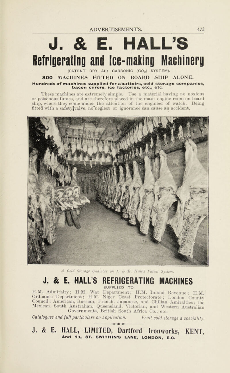 J. & E. HALL’S Refrigerating and Ice-making Machinery (PATENT DRY AIR CARBONIC (COa) SYSTEM). 800 MACHINES FITTED ON BOARD SHIP ALONE. Hundreds of machines supplied for abattoirs, cold storage companies, bacon curcrs, ice factories, etc., etc. These machines are extremely simple. I'se a material having no noxious or poisonous fumes, and are therefore placed in the main engine-room on board ship, where they come under the attention of the engineer of watch. Being fitted with a safetyjvalve, noTieglect or ignorance can cause an accident. A Colil Storage Chamber on J. & E. Hall's Patent System. J. & E. HALL'S REFRIGERATING MACHINES SUPPLIED TO H.M. Admiralty; H.M. War Department; II.M. Inland Revenue; H.M. Ordnance Department; H.M. Niger Coast Protectorate; London Countv Council; American, Russian, French, Japanese, and Chilian Amiralties; the Mexican, South Australian, Queensland, Victorian, and Western Australian Governments, British South Africa Co., etc. Catalogues and full particulars on application. Fruit cold storage a speciality. J. & E. HALL, LIMITED, Dartford Ironworks, KENT, And 23, ST. SWITHIN’S LANE, LONDON, E.C.