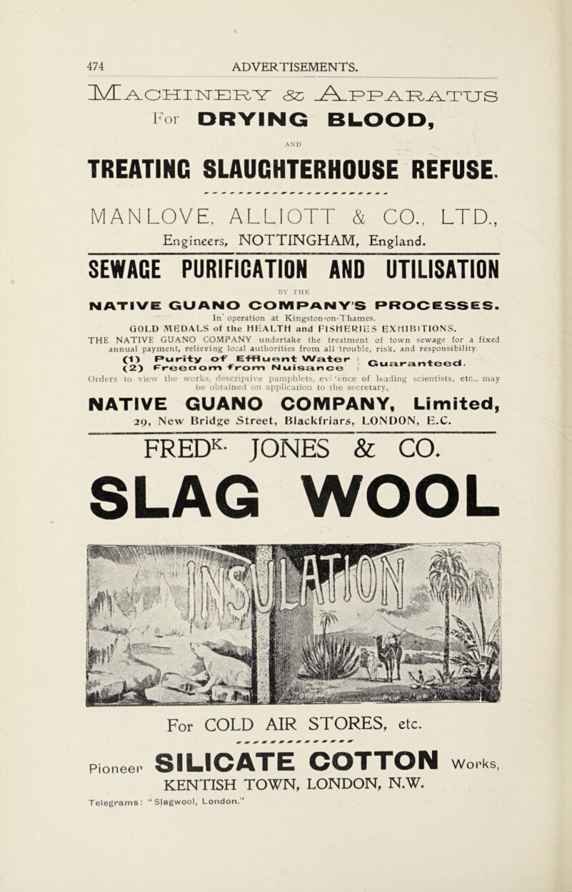 Machinery esc lor DRYING BLOOD, AND TREATING SLAUGHTERHOUSE REFUSE. MAN LOVE, ALLIOTT & CO., LTD., Engineers, NOTTINGHAM, England. SEWAGE PURIFICATION AND UTILISATION BY THE NATIVE GUANO COMPANYS PROCESSES. In' operation at Kingston-on-Thames. GOLD MEDALS of the HEALTH and FISHERIES EXHIBITIONS. THE NATIVE GUANO COMPANY undertake the treatment of town sewage for a fixed annual payment, relieving local authorities from all trouble, risk, and responsibility. (1) Purity of EtHuont Water ) Guaranteed (2) freedom from Nuisance I ”U Orders to view the works, descriptive pamphlets, evi 'once of leading scientists, etc., may be obtained on application to the secretary, NATIVE GUANO COMPANY, Limited, 29, New Bridge Street, Blackfriars, LONDON, H.C. FREDK- JONES & CO. SLAG WOOL For COLD AIR STORES, etc. Pioneer SILICATE COTTON works KENTISH TOWN, LONDON, N.W. Telegrams : “ Slagwool, London.”