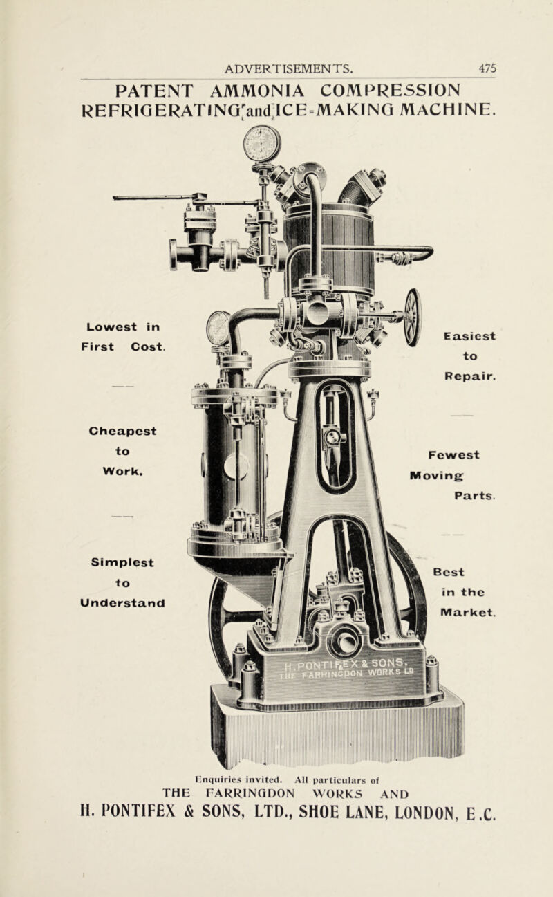 PATENT AMMONIA COMPRESSION REFRIG ERATlNG'and ICE ^MAKING MACHINE. Lowest in First Cost. Cheapest to Work. Simplest to Understand Easiest to Repair. Fewest Moving Parts. Best in the Market. Enquiries invited. All particulars of THE FARRINQDON WORKS AND li. PONTIFEX & SONS, LTD., SHOE LANE, LONDON, E.C.