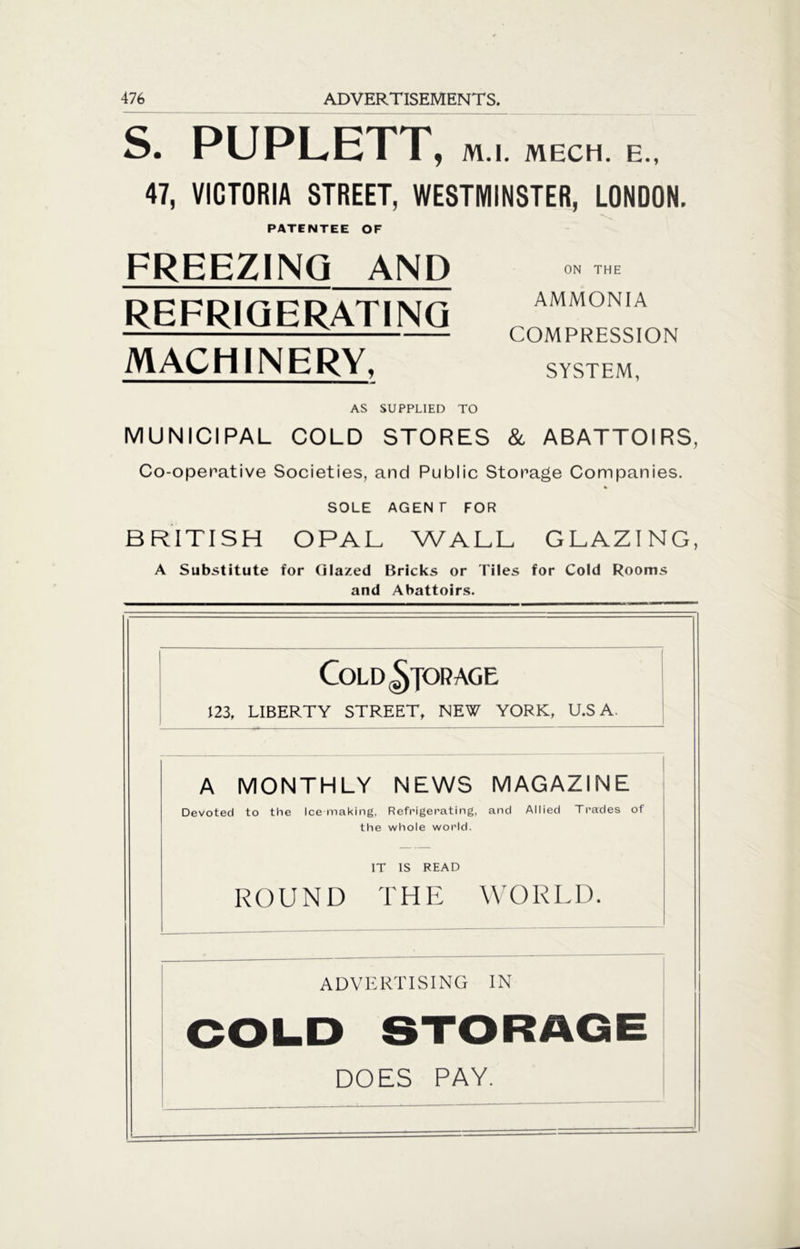 S. PUPLETT, M.l. MECH. E., 47, VICTORIA STREET, WESTMINSTER, LONDON. PATENTEE OF FREEZING AND REFRIGERATING MACHINERY, ON THE AMMONIA COMPRESSION SYSTEM, AS SUPPLIED TO MUNICIPAL COLD STORES & ABATTOIRS, Co-operative Societies, and Public Storage Companies. SOLE AGENT FOR BRITISH OPAL WALL GLAZING, A Substitute for Glazed Bricks or Tiles for Cold Rooms and Abattoirs. Cold ^jor age 123, LIBERTY STREET, NEW YORK, U.S A. A MONTHLY NEWS MAGAZINE Devoted to the Ice making, Refrigerating, and Allied Trades of the whole world. IT IS READ ROUND THE WORLD. ADVERTISING IN COLD STORAGE DOES PAY.