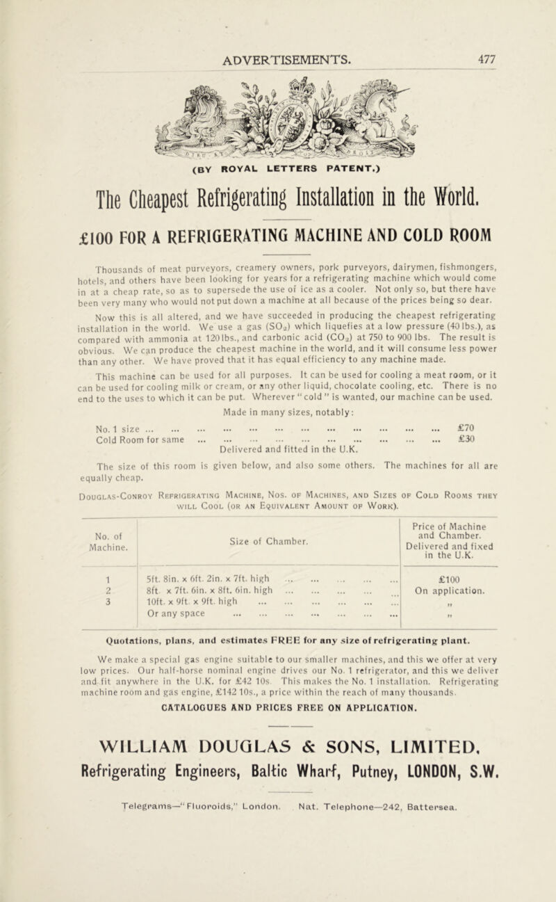 (BY ROYAL LETTERS PATENT.) The Cheapest Refrigerating Installation in the World. £100 FOR A REFRIGERATING MACHINE AND COLD ROOM Thousands of meat purveyors, creamery owners, pork purveyors, dairymen, fishmongers, hotels, and others have been looking for years for a refrigerating machine which would come in at a cheap rate, so as to supersede the use of ice as a cooler. Not only so, but there have been very many who would not put down a machine at all because of the prices being so dear. Now this is all altered, and we have succeeded in producing the cheapest refrigerating installation in the world. We use a gas (SO-) which liquefies at a low pressure (40 lbs.), as compared with ammonia at 120lbs., and carbonic acid (C0.2) at 750 to 900 lbs. The result is obvious. We can produce the cheapest machine in the world, and it will consume less power than any other. We have proved that it has equal efficiency to any machine made. This machine can be used for all purposes. It can be used for cooling a meat room, or it can be used for cooling milk or cream, or any other liquid, chocolate cooling, etc. There is no end to the uses to which it can be put. Wherever “cold ” is wanted, our machine can be used. Made in many sizes, notably: No. 1 size £70 Cold Room for same £30 Delivered and fitted in the U.K. The size of this room is given below, and also some others. The machines for all are equally cheap. Douglas-Conroy Refrigerating Machine, Nos. of Machines, and Sizes of Cold Rooms they will Cool (or an Equivalent Amount of Work). No. of Machine. Size of Chamber. Price of Machine and Chamber. Delivered and fixed in the U.K. 1 5ft. 8in. x 6ft. 2in. x 7ft. high £100 2 8ft x 7ft. 6in. x 8ft. 6in. high On application. 3 10ft. x 9ft. x 9ft. high >1 Or any space >> Quotations, plans, and estimates FRBE for any size of refrigerating plant. We make a special gas engine suitable to our smaller machines, and this we offer at very low prices. Our half-horse nominal engine drives our No. 1 refrigerator, and this we deliver and fit anywhere in the U.K. for £42 10s. This makes the No. 1 installation. Refrigerating machine room and gas engine, £142 10s., a price within the reach of many thousands. CATALOGUES AND PRICES FREE ON APPLICATION. WILLIAM DOUGLAS & SONS, LIMITED, Refrigerating Engineers, Baltic Wharf, Putney, LONDON, S.W. Telegrams—“ Fluoroids,” London. Nat. Telephone—242, Battersea.
