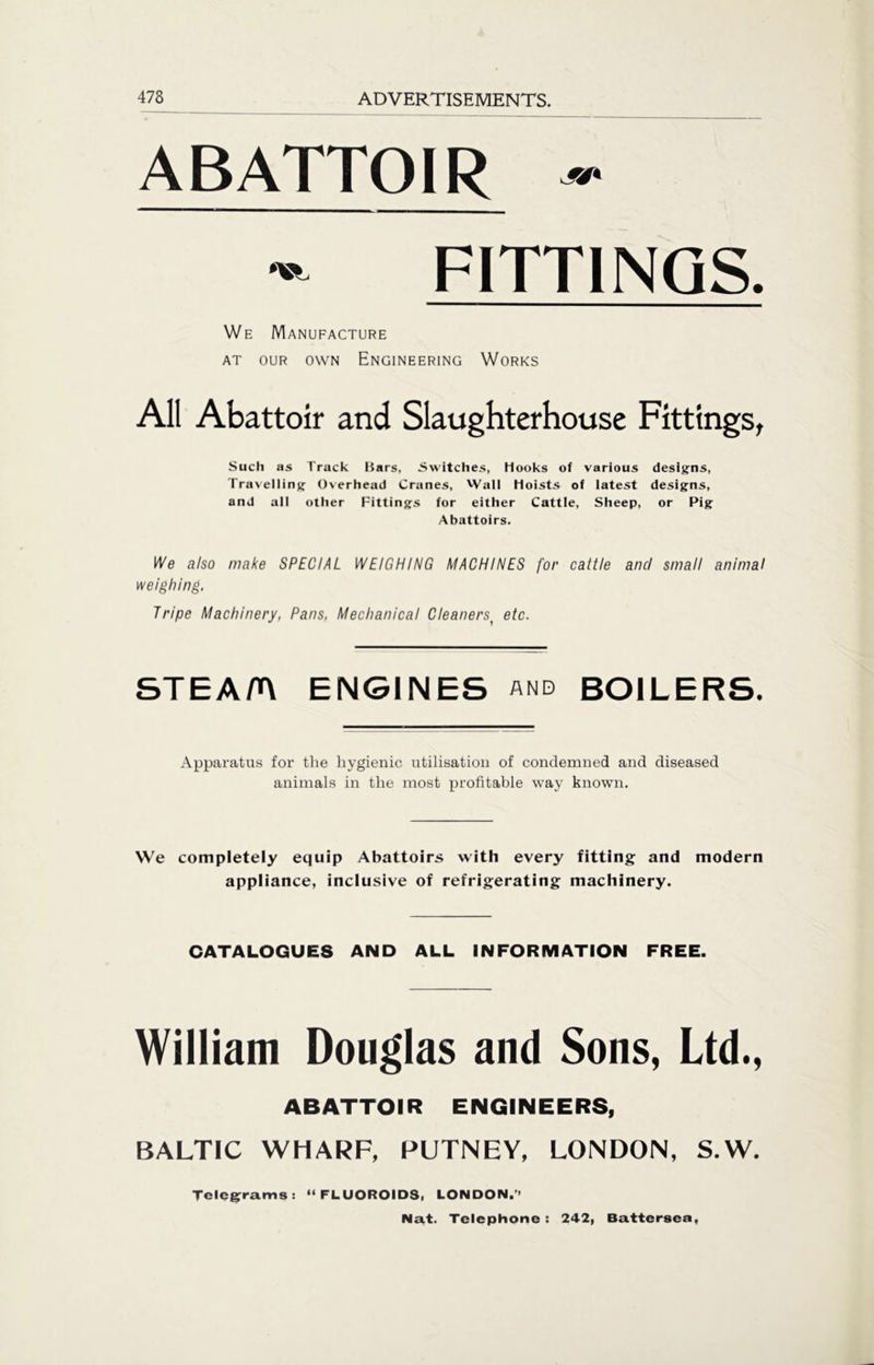 ABATTOIR ■» - FITTINGS. We Manufacture at our own Engineering Works All Abattoir and Slaughterhouse Fittings, Such as Track Bars, Switches, hooks of various designs, Travelling Overhead Cranes, Wall Hoists of latest designs, and all other Fittings for either Cattle, Sheep, or Pig Abattoirs. We also make SPECIAL WEIGHING MACHINES for cattle and small animal weighing. Tripe Machinery, Pans, Mechanical Cleaners( etc. STEA/A ENGINES and BOILERS. Apparatus for the hygienic utilisation of condemned and diseased animals in the most profitable way known. We completely equip Abattoirs with every fitting and modern appliance, inclusive of refrigerating machinery. CATALOGUES AND ALL INFORMATION FREE. William Douglas and Sons, Ltd., ABATTOIR ENGINEERS, BALTIC WHARF, PUTNEY, LONDON, S.W. Telegrams: “ FLUOROIDS, LONDON.’’