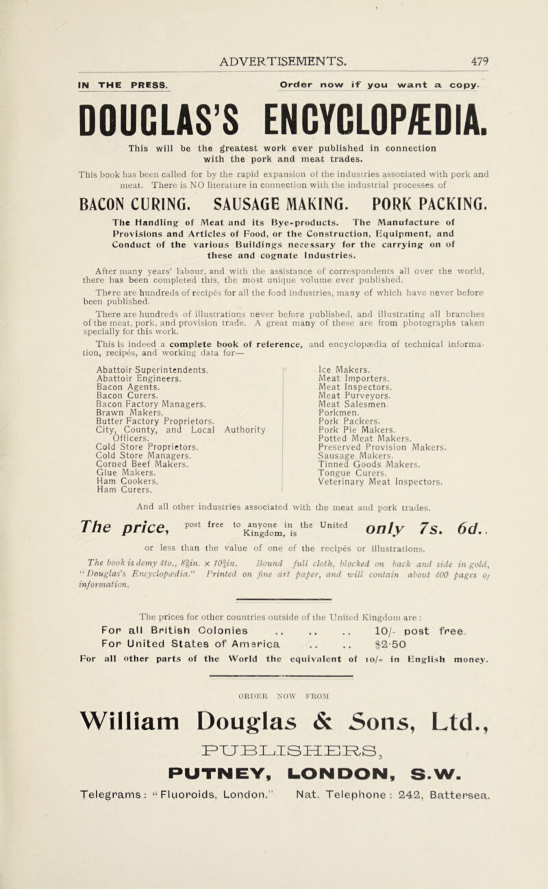 IN THE PRESS. Order now if you want a copy. DOUGLAS’S ENCYCLOPEDIA. This will be the greatest work ever published in connection with the pork and meat trades. This book has been called for by the rapid expansion o( the industries associated with pork and meat. There is NO literature in connection with the industrial processes of BACON CURING. SAUSAGE MAKING. PORK PACKING. The Handling of Meat and its Bye-products. The Manufacture of Provisions and Articles of Food, or the Construction, Equipment, and Conduct of the various Buildings necessary for the carrying on of these and cognate Industries. After many years’ labour, and with the assistance of correspondents all over the world, there lias been completed this, the most unique volume ever published. There are hundreds of recipes for all the food industries, many of which have never before been published. There are hundreds of illustrations never before published, and illustrating all branches of the meat, pork, and provision trade. A great many of these are from photographs taken specially for this work. This is indeed a complete book of reference, and encyclopaedia of technical informa- tion, recipes, and working data for— Abattoir Superintendents. Abattoir Engineers. Bacon Agents. Bacon Curers. Bacon Factory Managers. Brawn Makers. Butter Factory Proprietors. City, County, and Local Authority Officers. Cold Store Proprietors. Cold Store Managers. Corned Beef Makers. Glue Makers. Ham Cookers. Ham Curers. Ice Makers. Meat Importers. Meat Inspectors. Meat Purveyors. Meat Salesmen Porkmen. Pork Packers. Pork Pie Makers. Potted Meat Makers. Preserved Provision Makers. Sausage Makers. Tinned Goods Makers. Tongue Curers. Veterinary Meat Inspectors. And all other industries associated with the meat and pork trades. The price, ^ fr ,0^”'«.1,lhe VnU’d only 7s. 6d.. or less than the value of one of the recipes or illustrations. The book is demy -Ho., 8%in. x WJ,in. Round full cloth, blocked on back and side in gold, “ Douglas's Encyclopedia.” Printed on fine art paper, and will contain about 100 pages Ot information. The prices for other countries outside of the United Kingdom are : For all British Colonies .. .. .. 10/- post free For United States of America .. .. $2-50 For all other parts of the World the equivalent of io/- in English money. ORDER NOW FROM William Douglas & Sons, Ltd., PUBLISHERS, PUTNEY, LONDON, S-W.