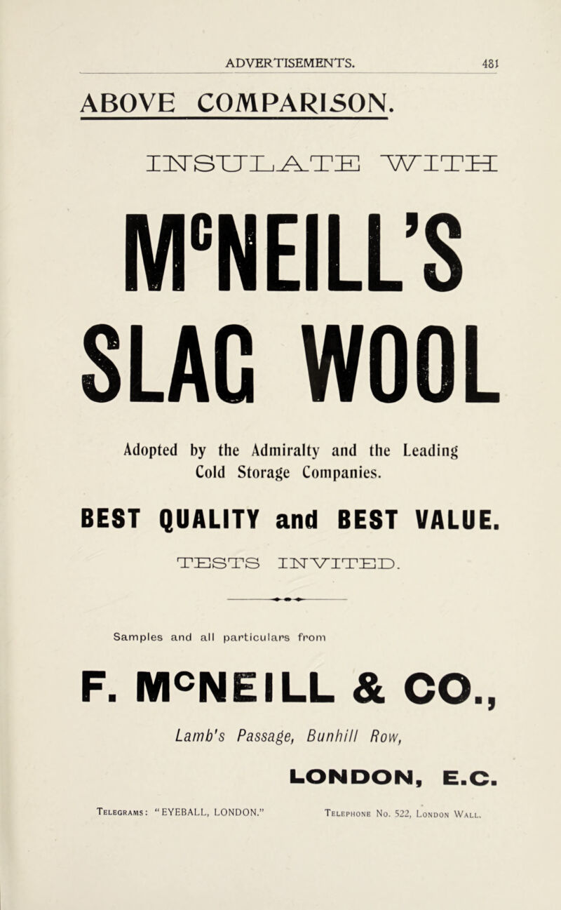 ABOVE COMPARISON. INSULATE WITH MCNEILL’S SLAG WOOL Adopted by the Admiralty and the Leading Cold Storage Companies. BEST QUALITY and BEST VALUE. TESTS INVITED. Samples and all particulars from F. MCNEILL & CO., Lamb's Passage, Bunhill Row, LONDON, E.C. Telegrams: “EYEBALL, LONDON.” Telephone No. 522, London Wall.