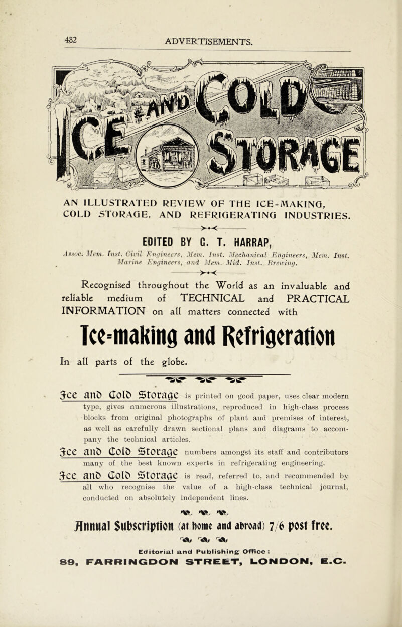 '•s/'gr 3ce aut» Colfr Storage is printed on good paper, uses clear modern type, gives numerous illustrations, reproduced in high-class process blocks from original photographs of plant and premises of interest, as well as carefully drawn sectional plans and diagrams to accom- pany the technical articles. 3ce aitft Goto Storage numbers amongst its staff and contributors many of the best known experts in refrigerating engineering. 3cc anft Colft Storage is read, referred to, and recommended by all who recognise the value of a high-class technical journal, conducted on absolutely independent lines. Annual Subscription (at home ana abroad) 7/6 post free. Editorial and Publishing: Office: 89, FARRINGDON STREET Tee-making and Refrigeration In all parts of the globe. AN ILLUSTRATED REVIEW OF THE ICE = MAKING, COLD STORAGE, AND REFRIGERATING INDUSTRIES. EDITED BY C. T. HARRAP, Assoc. Mem. hist. Civil Engineers, Mem. Inst. Mechanical Engineers, Mem. hist. Marine Engineers, and Mem. Mid. Inst. Breiving. >+< Recognised throughout the World as an invaluable and reliable medium of TECHNICAL and PRACTICAL INFORMATION on all matters connected with V