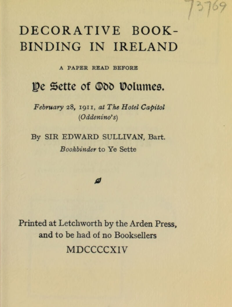 DECORATIVE BOOK- BINDING IN IRELAND A PAPER READ BEFORE Be Sette of ®0& IDolumes. February 28, 1911, at The Hotel Capitol {Oddenino's) By SIR EDWARD SULLIVAN, Bart. Bookbinder to Ye Sette a Printed at Letchworth by the Arden Press, and to be had of no Booksellers MDCCCCXIV
