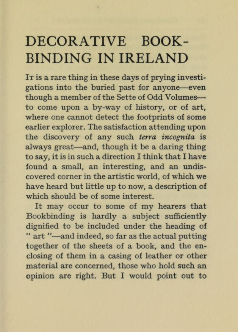 BINDING IN IRELAND It is a rare thing in these days of prying investi- gations into the buried past for anyone—even though a member of the Sette of Odd Volumes— to come upon a by-way of history, or of art, where one cannot detect the footprints of some earUer explorer. The satisfaction attending upon the discovery of any such terra incognita is always great—^and, though it be a daring thing to say, it is in such a direction I think that I have found a small, an interesting, and an undis- covered corner in the artistic world, of which we have heard but little up to now, a description of which should be of some interest. It may occur to some of my hearers that Bookbinding is hardly a subject sufl&ciently dignified to be included under the heading of  art —and indeed, so far as the actual putting together of the sheets of a book, and the en- closing of them in a casing of leather or other material are concerned, those who hold such an
