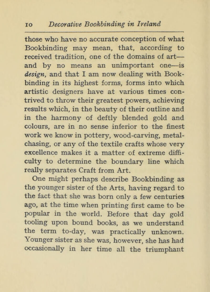 those who have no accurate conception of what Bookbinding may mean, that, according to received tradition, one of the dom.ains of art— and by no means an unimportant one—is design, and that I am now dealing with Book- binding in its highest forms, forms into which artistic designers have at various times con- trived to throw their greatest powers, achieving results which, in the beauty of their outline and in the harmony of deftly blended gold and colours, are in no sense inferior to the finest work we know in pottery, wood-carving, metal- chasing, or any of the textile crafts whose very excellence makes it a matter of extreme diffi- culty to determine the boundary line which really separates Craft from Art. One might perhaps describe Bookbinding as the younger sister of the Arts, having regard to the fact that she was born only a few centuries ago, at the time when printing first came to be popular in the world. Before that day gold tooling upon bound books, as we understand the term to-day, was practically unknown. Younger sister as she was, however, she has had occasionally in her time all the triumphant