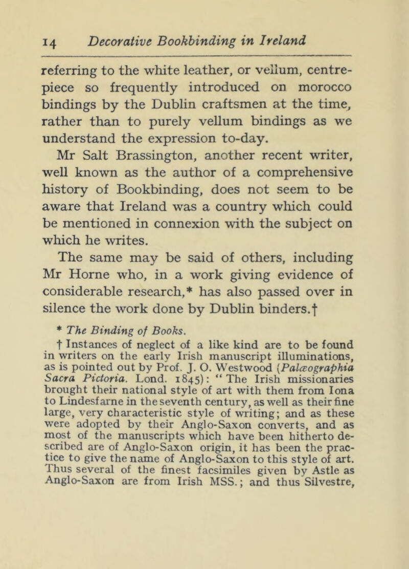 referring to the white leather, or vellum, centre- piece so frequently introduced on morocco bindings by the Dublin craftsmen at the time, rather than to purely vellum bindings as we understand the expression to-day. Mr Salt Brassington, another recent writer, well known as the author of a comprehensive history of Bookbinding, does not seem to be aware that Ireland was a country wliich could be mentioned in connexion with the subject on which he writes. The same may be said of others, including Mr Horne who, in a work giving evidence of considerable research,* has also passed over in silence the work done by Dublin binders.| * The Binding of Books. t Instances of neglect of a like kind are to be found in writers on the early Irish manuscript illuminations, as is pointed out by Prof. J. O. Westwood [Palceographia Sacra Pictoria. Lond. 1845): “The Irish missionaries brought their national style of art with them from Iona to Lindesfarne in the seventh century, as well as their fine large, very characteristic style of writing; and as these were adopted by their Anglo-Saxon converts, and as most of the manuscripts which have been hitherto de- scribed are of Anglo-Saxon origin, it has been the prac- tice to give the name of Anglo-Saxon to this style of art. Thus several of the finest facsimiles given by Astle as Anglo-Saxon are from Irish MSS.; and thus Silvestre,
