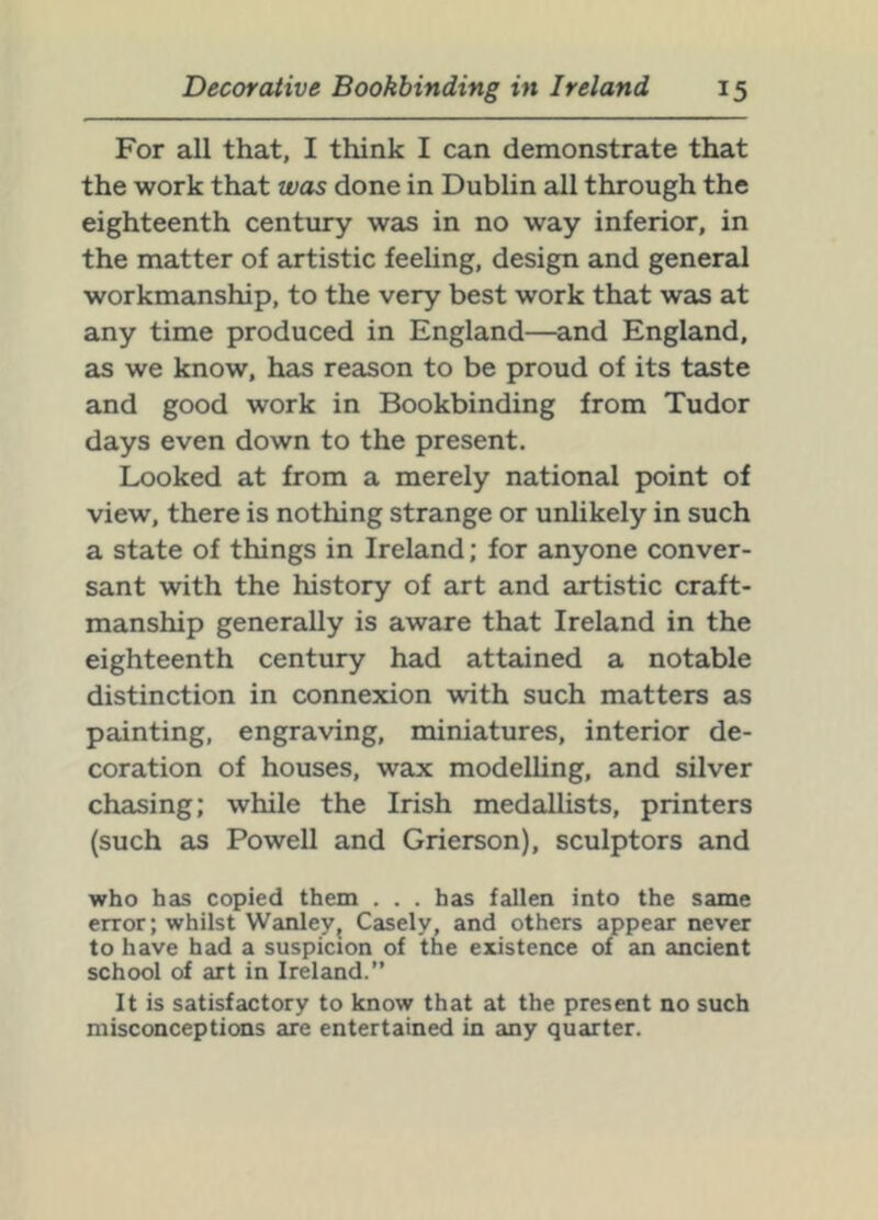 For all that, I think I can demonstrate that the work that was done in Dublin all through the eighteenth century was in no way inferior, in the matter of artistic feeling, design and general workmanship, to the very best work that was at any time produced in England—and England, as we know, has reason to be proud of its taste and good work in Bookbinding from Tudor days even down to the present. Lx)oked at from a merely national point of view, there is nothing strange or unlikely in such a state of things in Ireland; for anyone conver- sant with the history of art and artistic craft- manship generally is aware that Ireland in the eighteenth century had attained a notable distinction in connexion with such matters as painting, engraving, miniatures, interior de- coration of houses, wax modeUing, and silver chasing; while the Irish medallists, printers (such as Powell and Grierson), sculptors and who has copied them . . . has fallen into the same error; whilst Wanley^ Casely, and others appear never to have had a suspicion of the existence of an ancient school of art in Ireland.” It is satisfactory to know that at the present no such misconceptions are entertained in any quarter.