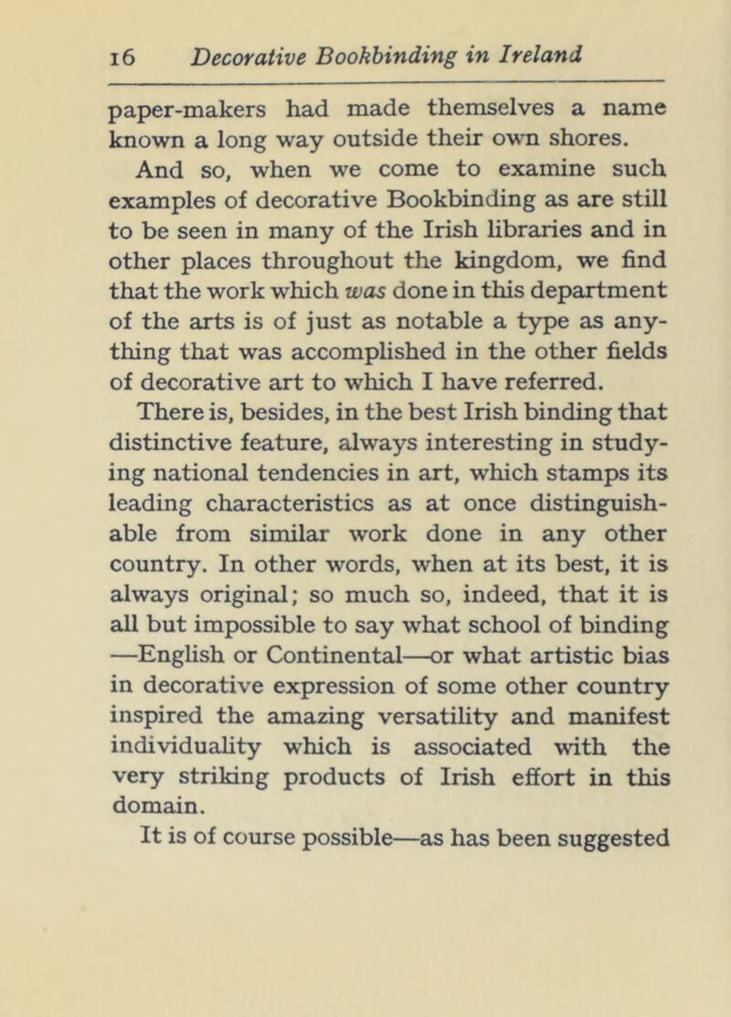 paper-makers had made themselves a name known a long way outside their own shores. And so, when we come to examine such examples of decorative Bookbinding as are still to be seen in many of the Irish hbraries and in other places throughout the kingdom, we find that the work which was done in this department of the arts is of just as notable a type as any- thing that was accomphshed in the other fields of decorative art to which I have referred. There is, besides, in the best Irish binding that distinctive feature, always interesting in study- ing national tendencies in art, which stamps its leading characteristics as at once distinguish- able from similar work done in any other country. In other words, when at its best, it is always original; so much so, indeed, that it is all but impossible to say what school of binding —EngUsh or Continental—or what artistic bias in decorative expression of some other country inspired the amazing versatility and manifest individuality which is associated with the very striking products of Irish effort in this domain. It is of course possible—as has been suggested