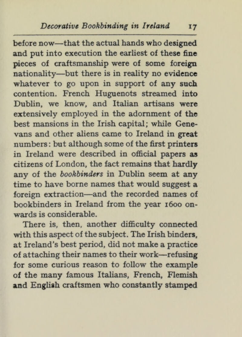 before now—that the actual hands who designed and put into execution the earliest of these fine pieces of craftsmanship were of some foreign nationadity—but there is in reality no evidence whatever to go upon in support of any such contention. French Huguenots streamed into Dublin, we know, and Italian artisans were extensively employed in the adornment of the best mansions in the Irish capital; while Gene- vans and other aliens came to Ireland in great numbers: but although some of the first printers in Ireland were described in ofi&cial papers as citizens of London, the fact remains that hardly any of the bookbinders in Dublin seem at any time to have borne names that would suggest a foreign extraction—and the recorded names of bookbinders in Ireland from the year 1600 on- wards is considerable. There is, then, another difficulty connected with this aspect of the subject. The Irish binders, at Ireland’s best period, did not make a practice of attaching their names to their work—refusing for some curious reason to follow the example of the many famous Italians, French, Flemish and English craftsmen who constantly stamped