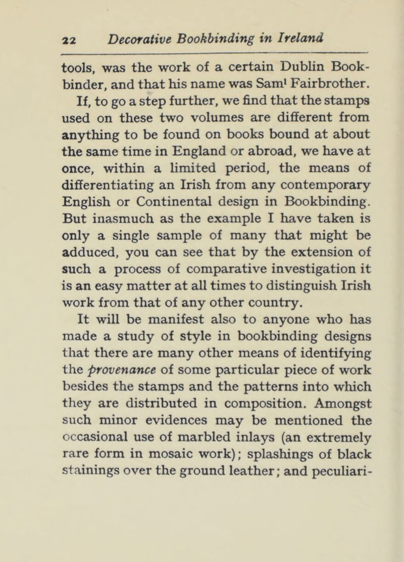 tools, was the work of a certain Dublin Book- binder, and that his name was Sam' Fairbrother. If, to go a step further, we find that the stamps used on these two volumes are different from anything to be found on books bound at about the same time in England or abroad, we have at once, within a limited period, the means of differentiating an Irish from any contemporary English or Continental design in Bookbinding. But inasmuch as the example I have taken is only a single sample of many that might be adduced, you can see that by the extension of such a process of comparative investigation it is an easy matter at all times to distinguish Irish work from that of any other country. It will be manifest also to anyone who has made a study of style in bookbinding designs that there are many other means of identifying the provenance of some particular piece of work besides the stamps and the patterns into which they are distributed in composition. Amongst such minor evidences may be mentioned the occasional use of marbled inlays (an extremely rare form in mosaic work); splashings of black stainings over the ground leather; and peculiari-