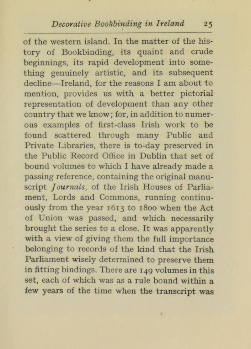 of the western island. In the matter of the his- tory of Bookbinding, its quaint and crude beginnings, its rapid development into some- thing genuinely artistic, and its subsequent decline—Ireland, for the reasons I am about to mention, provides us with a better pictorial representation of development than any other country that we know; for, in addition to numer- ous examples of first-class Irish work to be found scattered through many Public and Private Libraries, there is to-day preserved in the Public Record Office in Dublin that set of bound volumes to which I have already made a passing reference, containing the original manu- script Journals, of the Irish Houses of Parlia- ment, Lords and Commons, running continu- ously from the year 1613 to 1800 when the Act of Union was passed, and which necessarily brought the series to a close. It was apparently with a view of giving them the full importance belonging to records of the kind that the Irish Parhament wisely determined to preserve them in fitting bindings. There are 149 volumes in this set, each of which wcis as a rule bound within a few years of the time when the transcript was