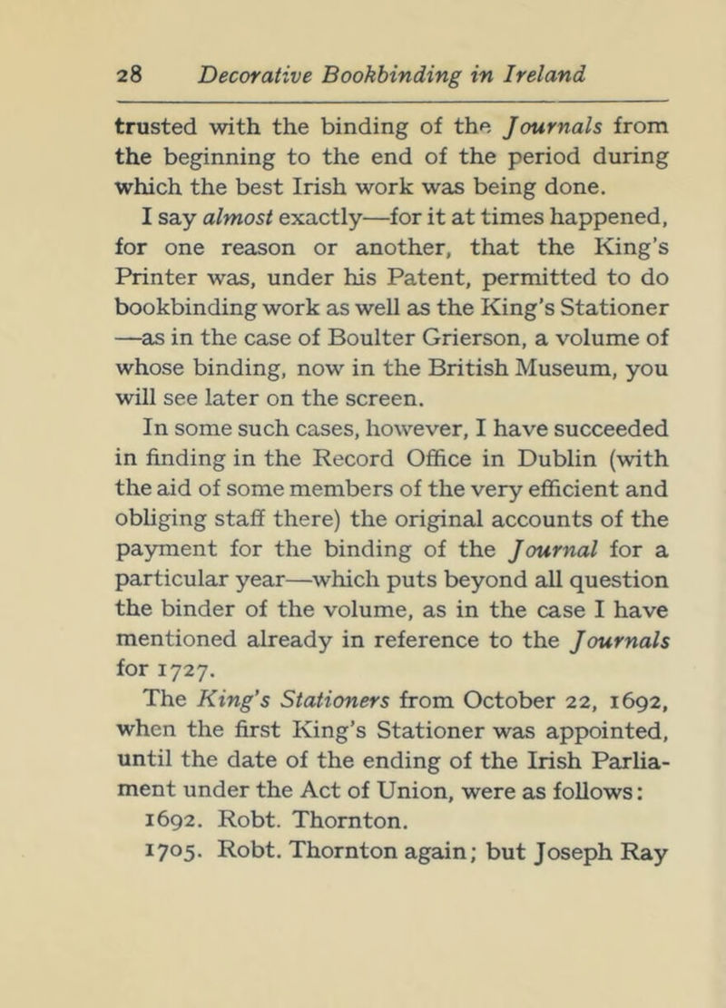 trusted with the binding of the Journals from the beginning to the end of the period during which the best Irish work was being done. I say almost exactly—for it at times happened, for one reason or another, that the King’s Printer was, under his Patent, permitted to do bookbinding work as well as the King’s Stationer —as in the case of Boulter Grierson, a volume of whose binding, now in the British Museum, you will see later on the screen. In some such cases, however, I have succeeded in finding in the Record Ofiice in Dublin (with the aid of some members of the very efficient and obliging staff there) the original accounts of the payment for the binding of the Journal for a particular year—which puts beyond all question the binder of the volume, as in the case I have mentioned already in reference to the Journals for 1727. The King’s Stationers from October 22, 1692, when the first King’s Stationer was appointed, until the date of the ending of the Irish Parlia- ment under the Act of Union, were as follows: 1692. Robt. Thornton. 1705. Robt. Thornton again; but Joseph Ray