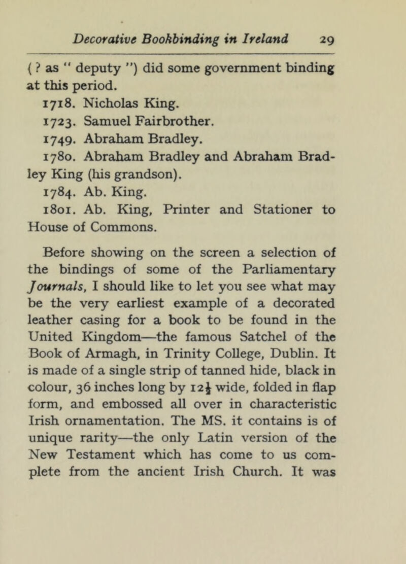 { ? as '* deputy ”) did some government binding at this period. 1718. Nicholas King. 1723. Samuel Fairbrother. 1749. Abraham Bradley. 1780. Abraham Bradley and Abraham Brad- ley King (his grandson). 1784. Ab. King. 1801. Ab. King, Printer and Stationer to House of Commons. Before showing on the screen a selection of the bindings of some of the Parliamentary Journals, I should like to let you see what may be the very earliest example of a decorated leather casing for a book to be found in the United Kingdom—the famous Satchel of the Book of Armagh, in Trinity College, Dublin. It is made of a single strip of tanned hide, black in colour, 36 inches long by 12^ wide, folded in flap form, and embossed all over in characteristic Irish ornamentation. The MS. it contains is of unique rarity—the only Latin version of the New Testament which has come to us com- plete from the ancient Irish Church. It was
