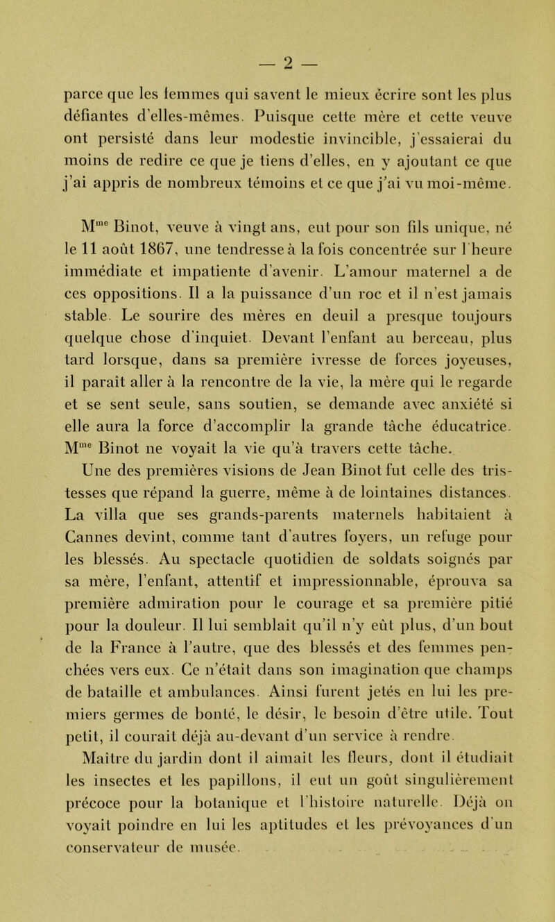 émà parce que les femmes qui savent le mieux écrire sont les plus défiantes d’elles-mêmes. Puisque cette mcre et celle veuve ont persisté dans leur modestie invincible, j’essaierai du moins de redire ce que je liens d’elles, en y ajoutant ce que j’ai appris de nombreux témoins et ce que j’ai vu moi-même. Mme Binot, veuve à vingt ans, eut pour son fils unique, né le 11 août 1867, une tendresse à la fois concentrée sur 1 heure immédiate et impatiente d’avenir. L’amour maternel a de ces oppositions II a la puissance d’un roc et il n’est jamais stable. Le sourire des mères en deuil a presque toujours quelque chose d’inquiet. Devant l’enfant au berceau, plus tard lorsque, dans sa première ivresse de forces joyeuses, il paraît aller à la rencontre de la vie, la mère qui le regarde et se sent seule, sans soutien, se demande avec anxiété si elle aura la force d’accomplir la grande tâche éducatrice. Mme Binot ne voyait la vie qu’à travers cette tâche. Une des premières visions de Jean Binot fut celle des tris- tesses que répand la guerre, même à de lointaines distances. La villa que ses grands-parents maternels habitaient à Cannes devint, comme tant d’autres foyers, un refuge pour les blessés. Au spectacle quotidien de soldats soignés par sa mère, l’enfant, attentif et impressionnable, éprouva sa première admiration pour le courage et sa première pitié pour la douleur II lui semblait qu'il n’y eût plus, d’un bout de la France à l’autre, que des blessés et des femmes pen- chées vers eux. Ce n’était dans son imagination que champs de bataille et ambulances. Ainsi furent jetés en lui les pre- miers germes de bonté, le désir, le besoin d’être utile. Tout petit, il courait déjà au-devant d’un service à rendre. Maître du jardin dont il aimait les fleurs, dont il étudiait les insectes et les papillons, il eut un goût singulièrement précoce pour la botanique et 1 histoire naturelle. Déjà on voyait poindre en lui les aptitudes et les prévoyances d’un conservateur de musée.