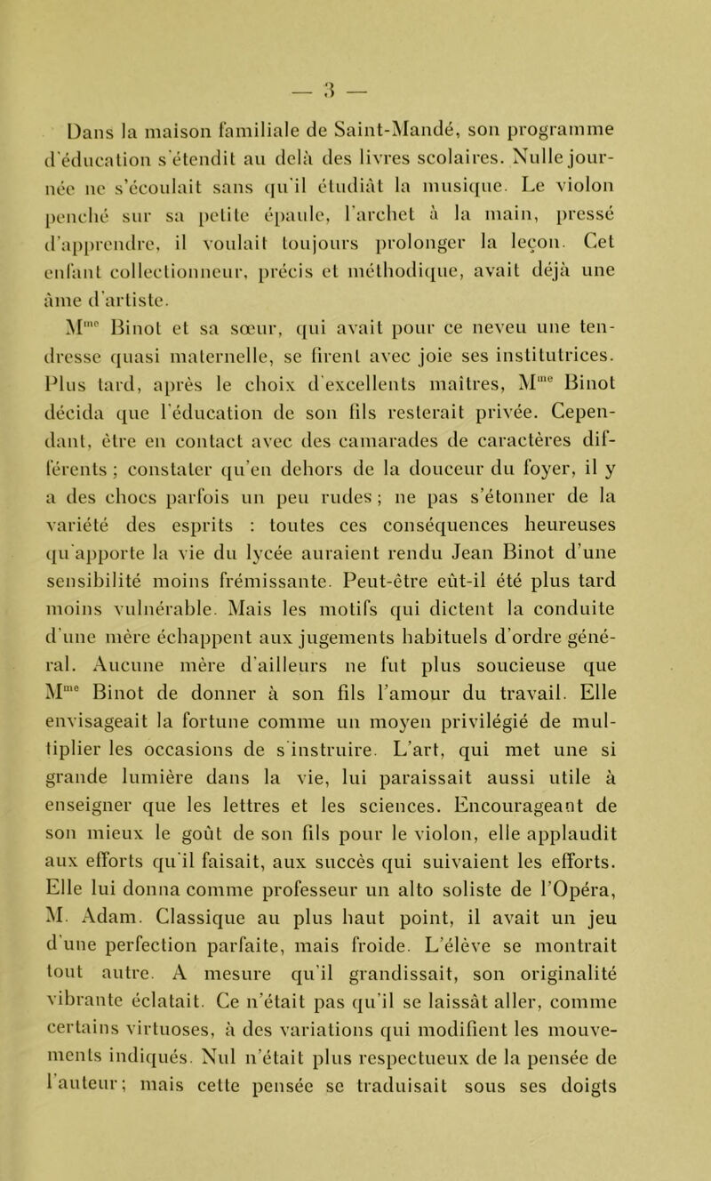 Dans la maison familiale de Saint-Mandé, son programme d’éducation s'étendit au delà des livres scolaires. Nulle jour- née ne s’écoulait sans qu'il étudiât la musique. Le violon penché sur sa petite épaule, l’archet à la main, pressé d’apprendre, il voulait toujours prolonger la leçon. Cet enfant collectionneur, précis et méthodique, avait déjà une âme d artiste. M,c Binot et sa sœur, qui avait pour ce neveu une ten- dresse quasi maternelle, se firent avec joie ses institutrices. Plus tard, après le choix d excellents maîtres, Mme Binot décida que l’éducation de son fils resterait privée. Cepen- dant, être en contact avec des camarades de caractères dif- férents ; constater qu’en dehors de la douceur du foyer, il y a des chocs parfois un peu rudes; ne pas s’étonner de la variété des esprits : toutes ces conséquences heureuses qu’apporte la vie du lycée auraient rendu Jean Binot d’une sensibilité moins frémissante. Peut-être eût-il été plus tard moins vulnérable. Mais les motifs qui dictent la conduite d une mère échappent aux jugements habituels d’ordre géné- ral. Aucune mère d'ailleurs ne fut plus soucieuse que Mme Binot de donner à son fils l’amour du travail. Elle envisageait la fortune comme un moyen privilégié de mul- tiplier les occasions de s’instruire. L’art, qui met une si grande lumière dans la vie, lui paraissait aussi utile à enseigner que les lettres et les sciences. Encourageant de son mieux le goût de son fils pour le violon, elle applaudit aux efforts qu’il faisait, aux succès qui suivaient les efforts. Elle lui donna comme professeur un alto soliste de l’Opéra, M. Adam. Classique au plus haut point, il avait un jeu d une perfection parfaite, mais froide. L’élève se montrait tout autre. A mesure qu’il grandissait, son originalité vibrante éclatait. Ce n’était pas qu’il se laissât aller, comme certains virtuoses, à des variations qui modifient les mouve- ments indiqués. Nul n’était plus respectueux de la pensée de 1 auteur; mais cette pensée se traduisait sous ses doigts